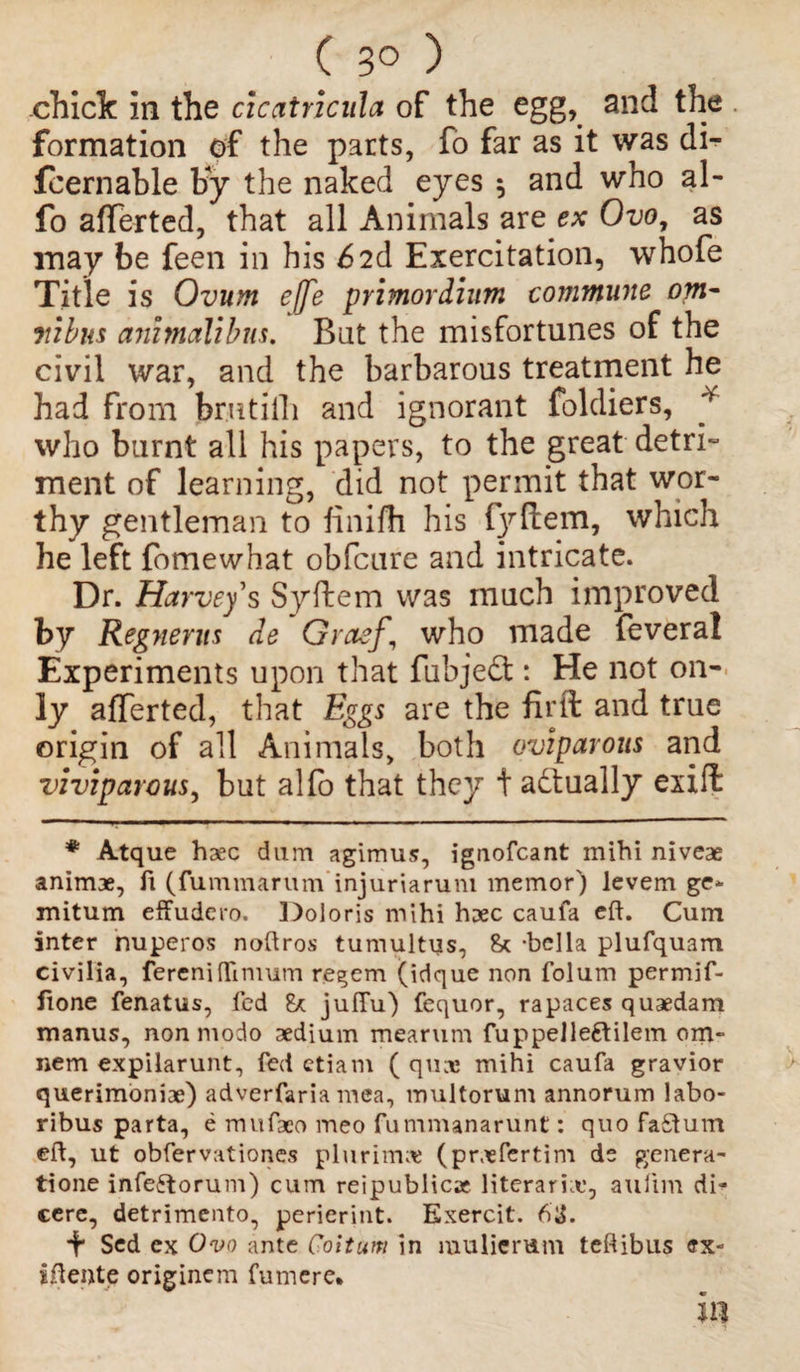 ( 3° ) chicle in the ciccttricula of the egg,, and the formation of the parts, fo far as it was di- fcernable by the naked eyes $ and who al- fo afTerted, that all Animals are ex Ovo, as may be feen in his 6 2d Exercitation, whofe Title is Ovum effe primordium commune om¬ nibus animalibus. Bat the misfortunes of the civil war, and the barbarous treatment he had from bmtiili and ignorant foldiers, 'y who burnt all his papers, to the great detri- ment of learning, did not permit that wor¬ thy gentleman to finifh his fyftem, which he left fomewhat obfeure and intricate. Dr. Harvey s Syftem was much improved by Regnerus de Graefwho made feveral Experiments upon that fubjedt: He not on¬ ly afTerted, that Eggs are the firft and true origin of all Animals, both oviparous and viviparous, but alfo that they t adtually exxft * Atque hasc dum agimus, ignofeant mihi niveae animae, ft (fummarum injuriaruni memor) levem ge- mitum effudem. Doloris mihi haec caufa eh. Cum inter nuperos noftros tumultus, 8* -bclla plufquam civilia, fereniffimum regem (idque non folum permif- fione fenatus, fed & jufTu) fequor, rapaces quaedam manus, non modo aedium mearum fuppelleftilem om- nem expilarunt, fed etiam ( qu;r mihi caufa gravior querimoniae) adverfaria mea, multorum annorum labo- ribus parta, e rnufaeo meo fummanarunt: quo faftum eft, ut obfervationes pluriirue (prasfertim de genera- tione infeftorum) cum reipublicac literarhe, aulim di- cerc, detrimento, perierint. Exercit. 6ll. E Sed cx Ovo ante Coituni in mulierum teftibus ex- iftente origincm fumere. in