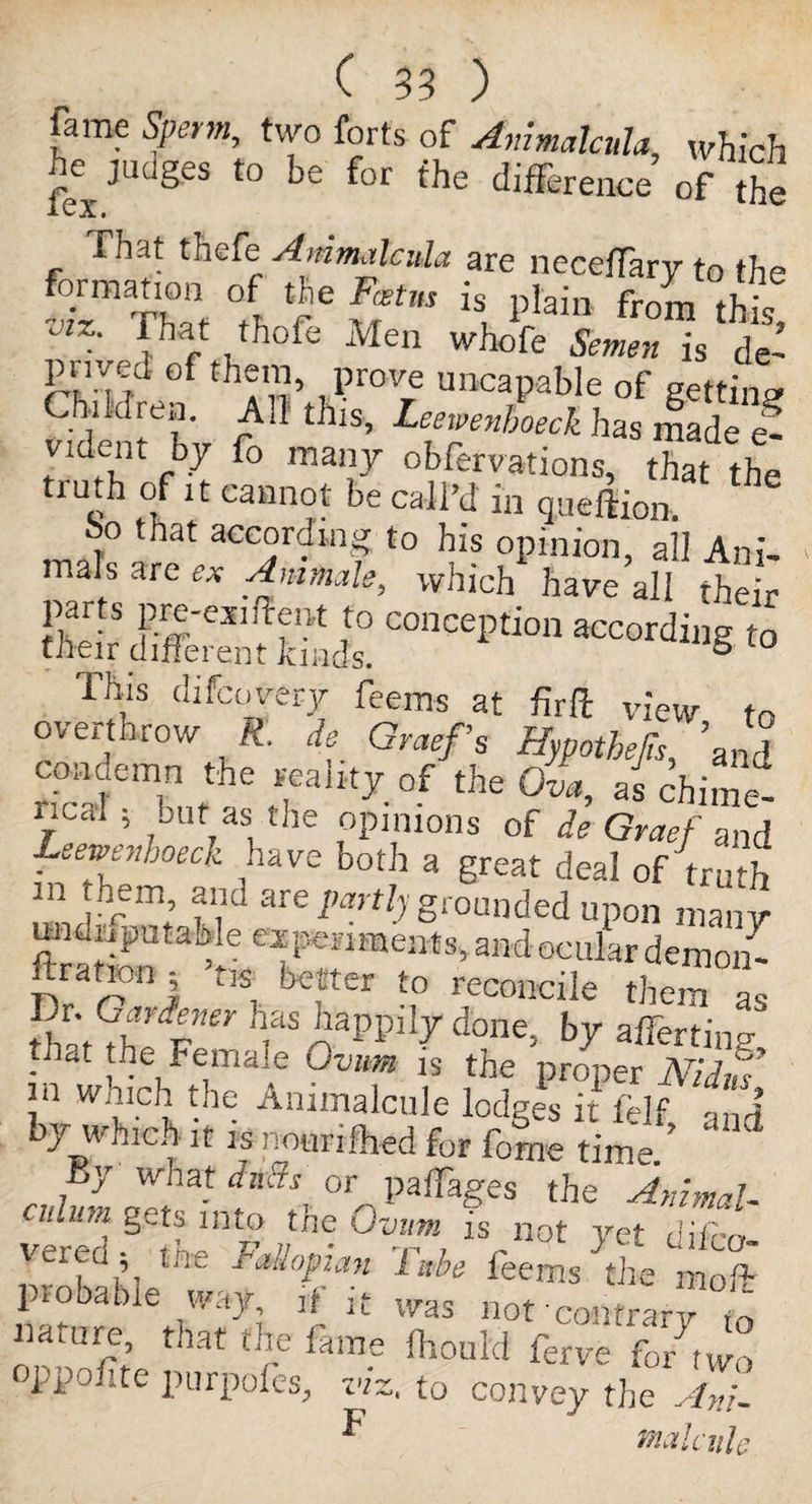 fame Sperm, two forts of AnimalcuU, which ^ judges to be for the difference of the That thefe Ammalcvia are neceffary to the §™aX 1 vfie Ff,,s h i)Iain this! lhat thoie Men whofe Semen is de~ pnved of them, prove uncapable of getting Children. Ad this, Leewenhoeck has made e- vident by Co many obfervations, that the mth of it cannot be call’d in queftion. bo that according to his opinion, all Ani¬ mals are ex An-male, which have all their farts pre-exiffent to conception according to their different kinds. B This difcojery feems at fir Pc view to overthrow R. de Graefs Hypothecs, ’and condemn the reality of the Ova, as chime- TCdl 5 ,JUt,as,the options of de Graef and Leevenhoeck have both a great deal of truth m hem and are partly grounded upon many uodiipata^e experiments,and ocular demon- ftrationj ’tis better to reconcile them as t'vtGthve' has^aPPilydone, by afferting • at {^e Female Ovum is the proper Nidus’ in which the Animalcule lodges it felf and by which it is nourifhed for forne time.’ By what dads or palfages the Animal- viTd^ntnhe-°Zm,is not clifco- ’ J d-‘°pt.an lube feems the mo If probable way, if it was not contrary m nature, that the fame fhould ferve fo/two oppofite purpofes, viz, to convey the Xni- ^ malcvde