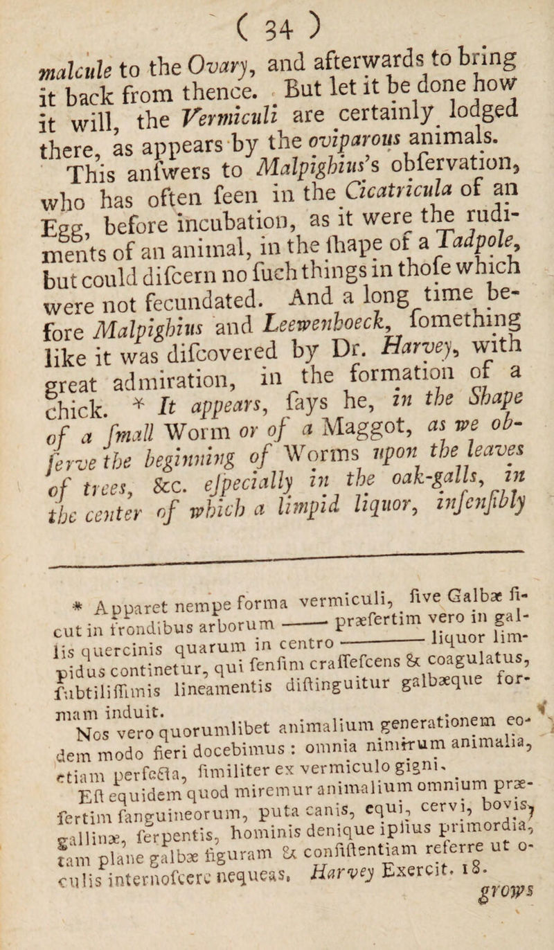 malcule to the Ovary, and afterwards to bring it back from thence. _ But let it be done how it will the Verviiculi are certainly^ lodged there as appears by the oviparous animals. This anlwers to Malpighis obfervation, who has often feen in the Qcatncula of an Eacr before incubation, as it were the rudi- merits of an animal, in the thape at * Tadpole but could difcern no fuch things m thole which were not fecundated. And a long time be¬ fore Malpilhius and Leewenboeck iomethmg like it was difcovered by Dr. Harvey, with great admiration, in the formation of a chick. * It appears, fays he, in the shape of a '[mail Worm or of a Maggot, as we ob- jerve the beginning of Worms upon the leaves of trees. See. ejpecially in the oak-galls in the center of which a limpid liquor, infcnfbly * Aoparet nempe forma vermiculi, five Galbae fi- cut in frondibus arWum-P«fcrt,m vero in gal¬ lic quercinis quarum in centro —--Ufinor lim «idus continetur, qui fenfim craffefcens & coagulatus, fqbtiliflimis lineamentis diftinguitur galbxque tor- . 111 Nos'verc^quorumlibet animalium generationem eo- ’ dem modo fieri docebimus : omnia mniirum amma.i , -t:am uerfefta, fimiliter ex vermiculo gigm. Ct Eft equidem quod miremur animalium omnium prae- fertim fanguineorum, puta cams, equ, cervi, bov.s, ‘ u nae ferpentis, hominis denique ipims pnmord.a, fail pU„e galb* figuram & confiftentiam re.erre ut o- culis internofeere nequeas. Harvey Exercit. t8' ^