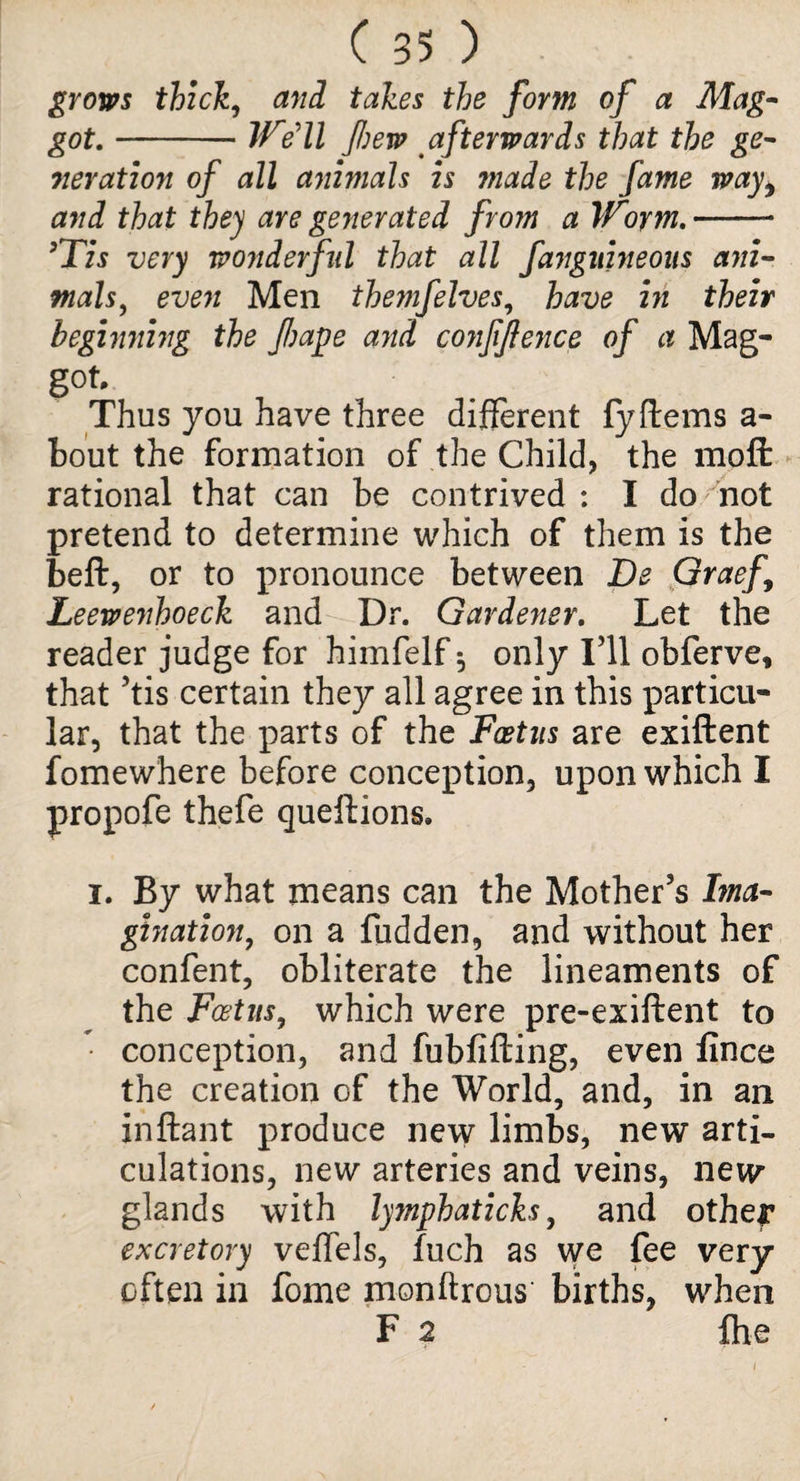 grows thick, and takes the form of a Mag¬ got. -We'll few afterwards that the ge¬ neration of all animals is ?nade the fame wayi and that they are generated from a Worm.-- ’Tis very wonderful that all fangnineons ani¬ mals, even Men themfelves, have in their beginning the fiape and confidence of a Mag¬ got. Thus you have three different fy Items a - bout the formation of the Child, the moft rational that can be contrived : I do not pretend to determine which of them is the belt, or to pronounce between Be Graef Leewenhoeck and Dr. Gardener. Let the reader judge for himfelf ^ only I’ll obferve, that ’tis certain they all agree in this particu¬ lar, that the parts of the Foetus are exiftent fomewhere before conception, upon which I propofe thefe queftions. i. By what means can the Mother’s Ima¬ gination, on a fudden, and without her confent, obliterate the lineaments of the Foetus, which were pre-exiftent to conception, and fubfifting, even iince the creation of the World, and, in an inftant produce new limbs, new arti¬ culations, new arteries and veins, new glands with lymphaticks, and other excretory velfels, fuch as we fee very often in fome monftrous births, when F 2 fhe