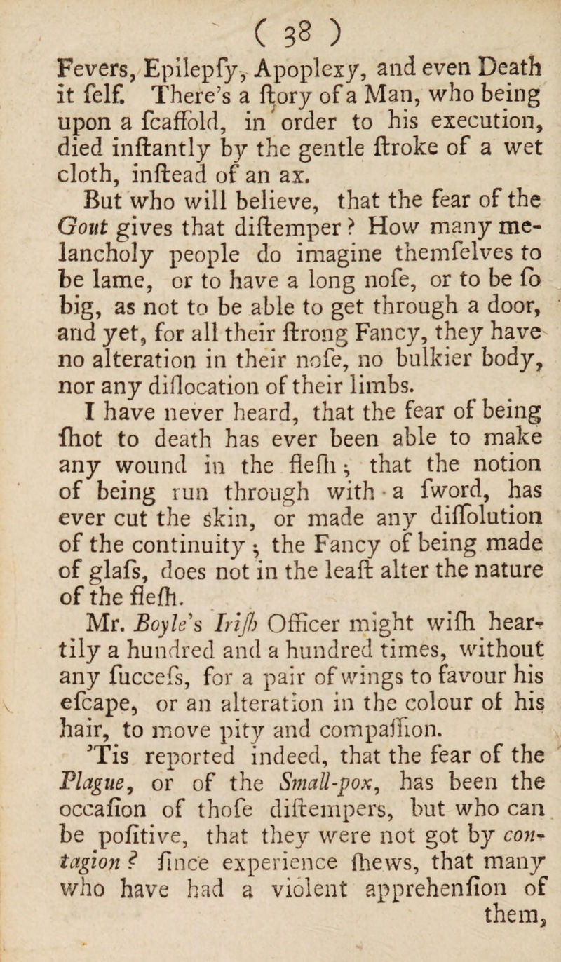 Fevers, Epilepfy, Apoplexy, and even Death it felf. There’s a ftory of a Man, who being upon a fcaffold, in order to his execution, died inftantly by the gentle ftroke of a wet cloth, inftead of an ax. But who will believe, that the fear of the Gout gives that diftemper ? How many me¬ lancholy people do imagine themfelves to be lame, or to have a long nofe, or to be fo big, as not to be able to get through a door, and yet, for all their ftrong Fancy, they have no alteration in their nofe, no bulkier body, nor any diflocation of their limbs. I have never heard, that the fear of being fhot to death has ever been able to make any wound in the flefh * that the notion of being run through with a fword, has ever cut the skin, or made any diflblution of the continuity ^ the Fancy of being made of glafs, does not in the leaft alter the nature of the flefh. Mr. Boyles IriJ1) Officer might wifh hear¬ tily a hundred and a hundred times, without any fuccefs, for a pair of wings to favour his efcape, or an alteration in the colour of his hair, to move pity and companion. 3Tis reported indeed, that the fear of the Plague, or of the Small-pox, has been the occafion of thofe diftempers, but who can be pofitive, that they were not got by con¬ tagion ? fince experience fhews, that many who have had a violent apprehenfion of them,