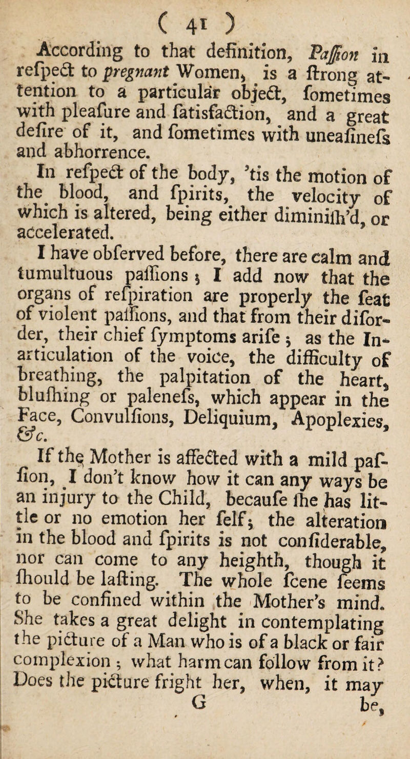 (40 According to that definition, PaJJton in refpedf to pregnant Women, is a ftrong at¬ tention to a particular objedt, fometimes with pleafure and latisfadtion, and a great defire of it, and fometimes with uneafinefs and abhorrence. In refpedt of the body, ’tis the motion of the blood, and fpirits, the velocity of which is altered, being either diminilh’d, or accelerated. I have obferved before, there are calm and tumultuous paffions 5 I add now that the organs of refpiration are properly the feat of violent palfions, and that from their difor- der, their chief fymptoms arife 5 as the In¬ articulation of the voice, the difficulty of breathing, the palpitation of the heart* blufhing or palenefs, which appear in the Face, Convulfions, Deliquium, Apoplexies, &c. If thq Mother is affedted with a mild paf- fion, I don’t know how it can any ways be an injury to the Child, becaufe fhe has lit¬ tle or no emotion her felf5 the alteration in the blood and fpirits is not confiderable, nor can come to any heighth, though it ftiould be lafting. . The whole fcene feems to be confined within the Mother’s mind* She takes a great delight in contemplating the picture of a Man who is of a black or fair complexion ; what harm can follow from it? Does the picture fright her, when, it may G be,