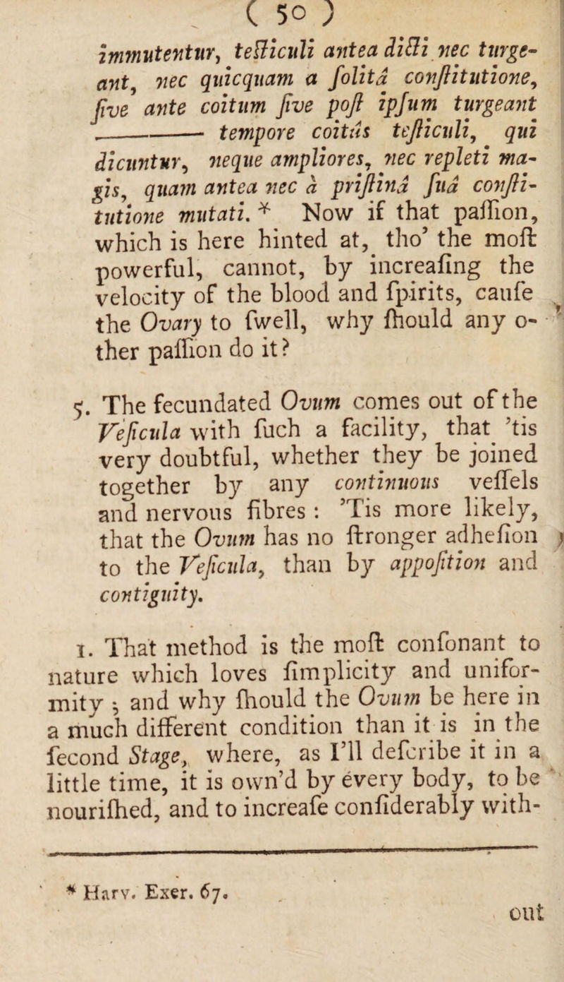 ; ( 5° ; immutentur, tetficuli ante a diflznec turge- ant, nee qiiicquam a folitd conjiitntione, five ante coitnm five pofi ipjnm turgeant __— tempore coitus tejlicnli, qui dicuntur, neqne ampliores, wee repleti ma- gis? quam antea nec a priflind fua conjli- tntione mutati. * Now if that pallion, which is here hinted at, tho’ the moft powerful, cannot, by increafing the velocity of the blood and fpirits, caufe the Ovary to fwell, why fhould any o- ther paffion do it? 5. The fecundated Ovum comes out of the Veficida with fuch a facility, that ’tis very doubtful, whether they be joined together by any continuous velTels and nervous fibres : ’Tis more likely, that the Ovum has no ftronger adheflon to the Veficida, than by appofition and contiguity. 1. That method is the moft confonant to nature which loves fimplicity and unifor¬ mity ; and why fhould the Ovum be here in a much different condition than it is in the fecond Stage, where, as 111 defenbe it in a little time, it is own’d by every body, to be nourifhed, and to increafe confiderably with- * Harv. Exer. 67. out