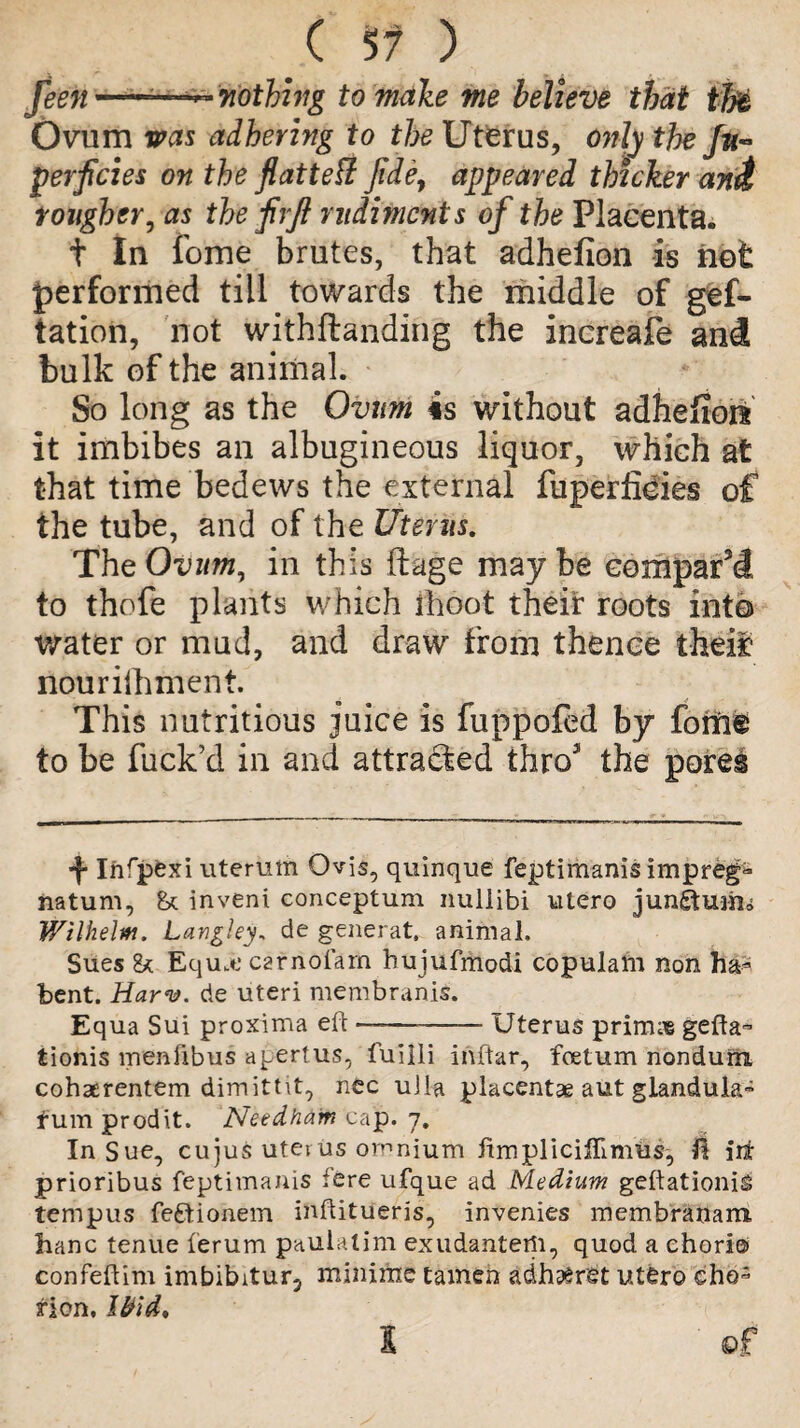 feen-—~ nothing to make me believe that tlfe Ovum was adhering to the Uterus, only the fu~ perficies on the flatted fide, appeared thicker ani rougher, as the fvft rudiments of the Placenta. t In fome brutes, that adhefion is not performed till towards the middle of gef- tation, not withftanding the increafe and bulk of the animal. So long as the Ovum is without adhefioit it imbibes an albugineous liquor, which at that time bedews the external fuperlieies of the tube, and of the Uterus. The Ovum, in this ftage may be compart to thofe plants which fhoot their roots into water or mud, and draw from thence theii? riourilhment. This nutritious juice is fuppofed by fome to be fuck’d in and attra&ed throJ the pores 4* Irifpexi uteruth Ovis, quinque feptimanis impreg- natum, & invent conceptum nullibi utero jungtuiiii Wilhelm. Langley* de generat, animal. Sues 2* Equ.t* carnofam hujufmodi copulalu non ha- bent. Harv. de uteri membranis. Equa Sui proxima eft-Uterus prims gefta- tionis menfibus apertus, fuiili inftar, foetum nondum cohaerentem dimittit, nec uJla placentae aut giandula- fum prod it. Needham cap. 7. In Sue, cujus uterus omnium fimpliciffimus, II iit prioribus feptitnanis fere ufque ad Medium geftationig tempus fe£tionem inftitueris, invenies membranam hanc tenue ierum paulalim exudantetfi, quod a chori® confeftim imbibitur, minime tamen adhaeret utero cho¬ rion, Ibid*