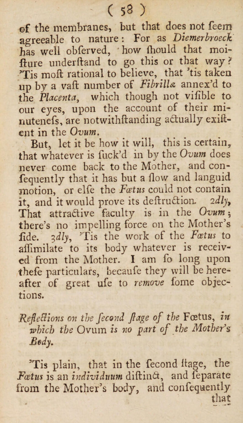 of the membranes, but that does not feem agreeable to nature: For as Diemerbroeck has well obferved, rhow fhould that moi- fture underftand to go this or that way? ?Tis moft rational to believe, that his taken up by a vaft number of FibrilU annex’d to the Placenta, which though not vifible to our eyes, upon the account of their mi- nutenefs, are notwithftanding actually exig¬ ent in the Ovum. But, let it be how it will, this is certain, that whatever is fuck’d in by the Ovum does never come back to the Mother, and con- fequently that it has but a flow and languid motion, or elfe the Foetus could not contain it, and it would prove its deftruCtion. idly, That attractive faculty is in the Ovum 5 there’s no impelling force on the Mother’s fide. 3dly, Tis the work of the Foetus to alfimilate to its body whatever is receiv¬ ed from the Mother. I am fo long upon thefe particulars, becaufe they will be here¬ after of great ufe to remove fome objec¬ tions. Reflexions on the fecond flage of the Foetus, in which the Ovum is no part of the Mother's Body. 3Tis plain, that in the fecond llage, the Foetus is an individuum diftindt, and feparate from the Mother’s body, and confeguently that