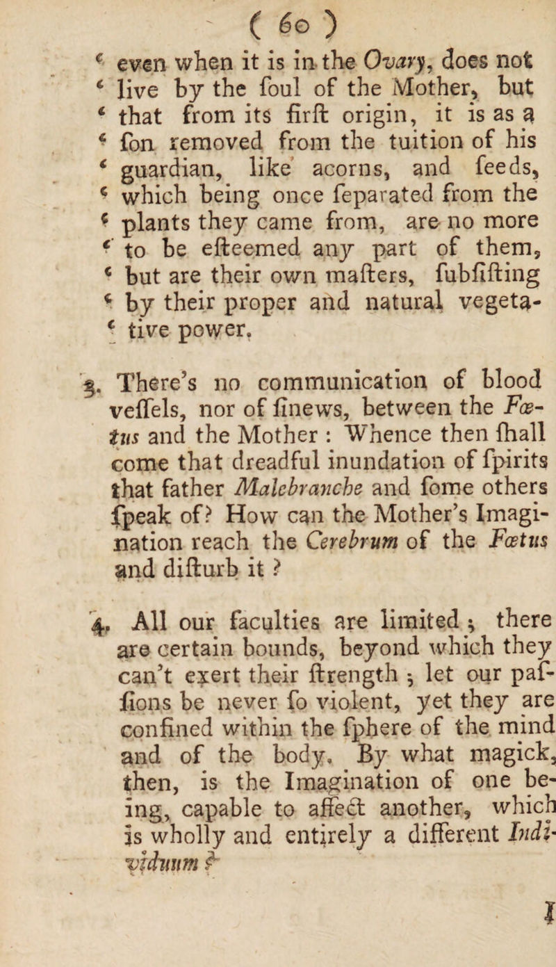 * even when it is in the Ovary, does not * live by the foul of the Mother, but 1 that from its firffc origin, it is as a c fon removed from the tuition of his € guardian, like acorns, and feeds, * which being once fe pa rated from the * plants they came from, are no more f to be efteemed any part of them, € but are their own matters, fubfifting c by their proper and natural vegeta- c tive power. There’s no communication of blood veffels, nor of finews, between the Foe¬ tus and the Mother : Whence then fhall come that dreadful inundation of fpirits that father Malebranche and fome others fpeak of? How can the Mother’s Imagi¬ nation reach the Cerebrum of the Foetus and difturb it ? 4, All our faculties are limited * there are certain bounds, beyond which they can’t exert their ftrength 5 let our paf- fions be never fo violent, yet they are confined within the fphere of the mind and of the body. By what magick, then, is the Imagination of one be¬ ing, capable to affect another, which is wholly and entirely a different Indi- vichwm <x