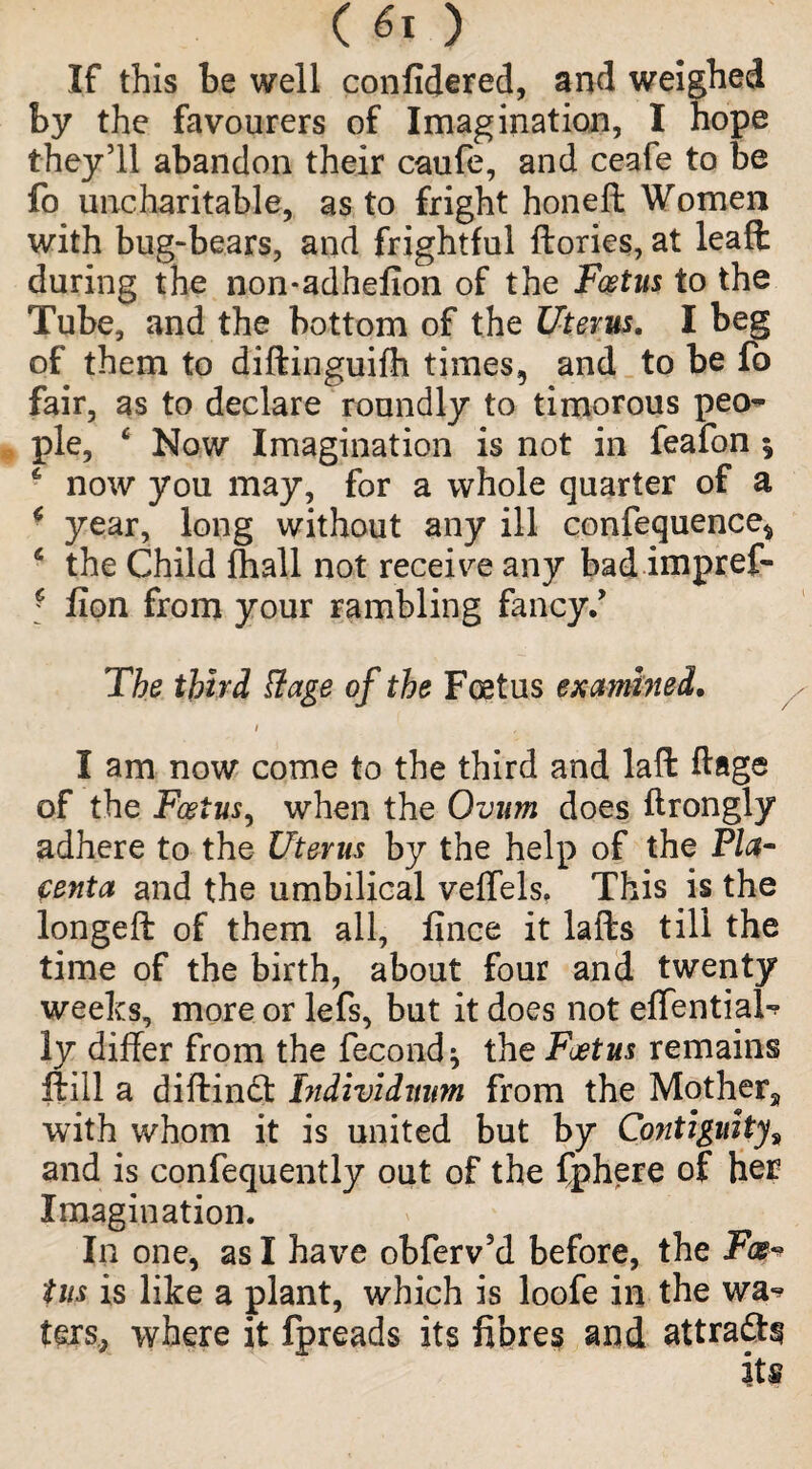 If this be well confidered, and weighed by the favourers of Imagination, I hope they’ll abandon their caufe, and ceafe to be fo uncharitable, as to fright honeft Women with bug-bears, and frightful ftories, at leafl during the non*adhefion of the Foetus to the Tube, and the bottom of the Uterus. I beg of them to diftinguifh times, and to be fo fair, as to declare roundly to timorous peo¬ ple, 4 Now Imagination is not in feafon $ 6 now you may, for a whole quarter of a * year, long without any ill confequence* 6 the Child fhall not receive any bad imprefi* ' fion from your rambling fancy/ The third Rage of the Foetus examined. i I am now come to the third and laffc flags of the Foetus, when the Ovum does ftrongly adhere to the Uterus by the help of the Pla¬ centa and the umbilical veffels, This is the longeft of them all, fince it lafts till the time of the birth, about four and twenty weeks, more or lefs, but it does not effential-? ly differ from the fecond^ the Foetus remains ftill a diftindt Individiwm from the Mother^ with whom it is united but by Contiguity8 and is confequently out of the Cphere of her Imagination. In one, as I have obferv5d before, the Foe* tus is like a plant, which is loofe in the wa^ ters, where it fpreads its fibres and attradN its