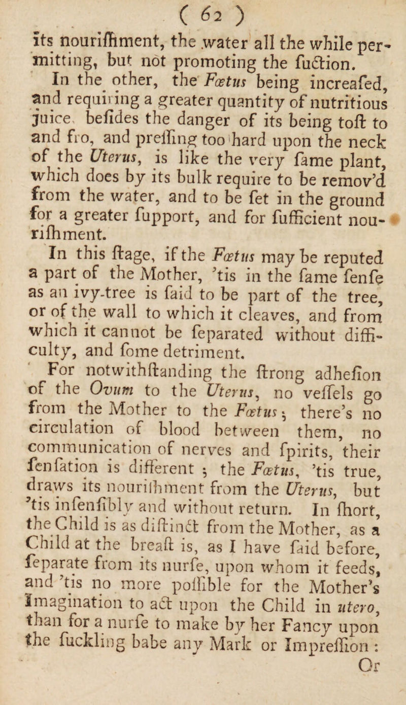 its nourishment, the .water all the while per¬ mitting, but not promoting the fudion. In the other, the Foetus being increafed, and requiring a greater quantity of nutritious juice, befides the danger of its being toft to and fro, and prelfing too hard upon the neck of the Uterus, is like the very fame plant, which does by its bulk require to be remov’d from the water, and to be fet in the ground for a greater fupport, and for Sufficient nou¬ rishment. In this ftage, if the Foetus maybe reputed a part of the Mother, ’tis in the Same fenfe as an ivy-tree is Said to be part of the tree, or of the wall to which it cleaves, and from which it cannot be Separated without diffi¬ culty, and Some detriment. For notwithftanding the Strong adhefion of the Ovum to the Uterus, no veffels go from the Mother to the Foetus • there’s no circulation of blood between them, no communication of nerves and Spirits, ’their fen fat ion is different 5 the Foetus, ’tis true, draws its nounlhment from the Uterus, but ?tis infenSibly and without return. In Short, the Child is as diftind from the Mother, as a Child at the bread is, as I have Said before, feparate from its nurfe, upon whom it feeds, and ’tis no more pollible for the Mother’s Imagination to ad upon the Child in utero, than for a nurie to make by her Fancy upon the Suckling babe any Mark or Impreffion : Or