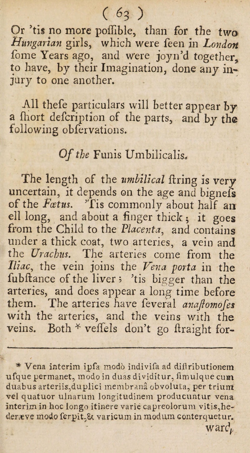 ( ) Or >tis rio more poffible, than for the two Hungarian girls, which were feen in London fome Years ago? and w’ere joyn’d together* to have, by their Imagination, done any in¬ jury to one another. All thefe particulars will better appear by a fhort defcription of the parts, and by the following obfervations. Of the Funis Umbilicalis* The length of the umbilical firing is very uncertain, it depends on the age and bignefs of the Foetus. ’Tis commonly about half an ell long, and about a finger thick 5 it goes from the Child to the Placenta, and contains under a thick coat, two arteries, a vein and the Urachus. The arteries come from the Iliac, the vein joins the Vena porta in the fubftance of the liver > Tis bigger than the arteries, and does appear a long time before them. The arteries have feveral anaftomofes with the arteries, and the veins with the veins. Both * veffels don’t go flraight for~ * Vena interim ipfa modo indivifa ad di.flributionem ufque permanet, modo in duas dividitur, ftmulque cum duabus arteriis,duplici membrana obvoluta, per trilint vel quatuor ulnarum longitudinem producuntur vena interim in hoc longo itinere varie capreolorum vitis,he- derxve modo ferpit.Sk varicum in modum conterquetur.