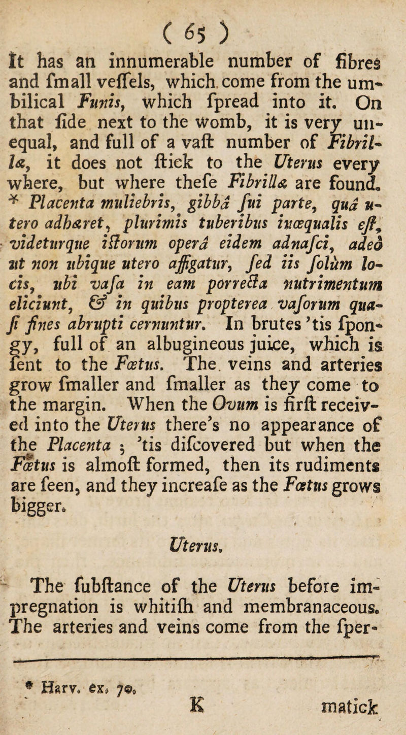 ( <5 ) It has an innumerable number of fibres and fmall vefTels, which come from the urn* bilical Fu7tist which fpread into it. On that fide next to the Womb, it is very un¬ equal, and full of a vaft number of Fibril* la, it does not ftiek to the Uterus every where, but where thefe Fibrill& are found* * Placenta muliebris, gibbd fui parte, qud u- tero adh&ret, plurimis tuberibus iuaequalis eft, ■ videturque ittorum opera eidem adnafci, adeo ut non ltbique utero ajfigatur, fed iis foliim lo- cis, jtbi vafa in earn porre&a nutrimentum eliciunt, & in quibus propterea vaforum qua- Ji fines abrupti cernuntur. In brutes ?tis fpon- gy, full of an albugineous juice, which is fent to the Foetus. The veins and arteries grow fmaller and fmaller as they come to the margin. When the Ovum is firft receiv¬ ed into the Uterus there’s no appearance of the Placenta $ 5tis difcovered but when the Foetus is almoft formed, then its rudiments are feen, and they inereafe as the Foetus grows bigger. *■ t Uterus. The fubftance of the Uterus before im¬ pregnation is whitilh and membranaceous. The arteries and veins come from the fper- * Harv. exj 7©, K maticjc