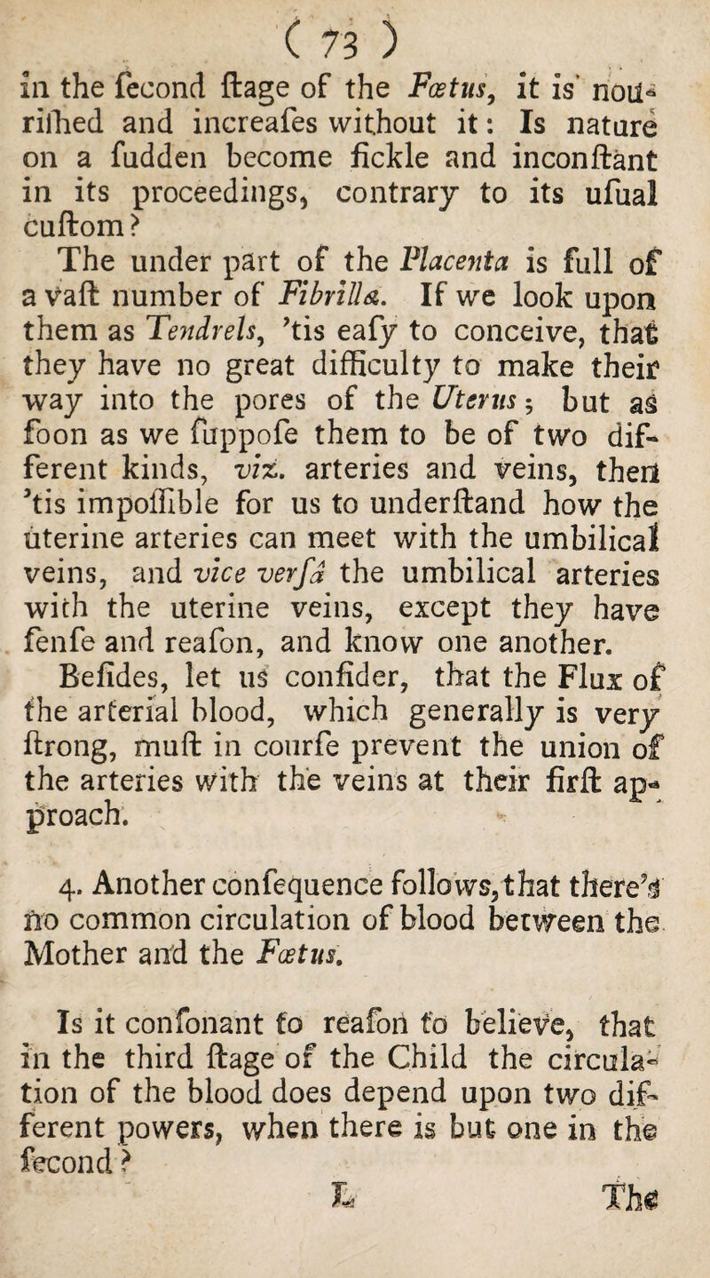 in the fecond ftage of the Foetus, it is noil* riilied and increafes without it: Is nature on a fudden become fickle and inconftant in its proceedings* contrary to its ufual cuftom? The under part of the Placenta is full of a vaft number of Fi brill a. If we look upon them as Tendrels, ?tis eafy to conceive, that they have no great difficulty to make their way into the pores of the Uterus 5 but as foon as we fuppofe them to be of two dif¬ ferent kinds, viz. arteries and veins, thed 5tis impoffible for us to underftand how the uterine arteries can meet with the umbilical veins, and vice verfj the umbilical arteries with the uterine veins, except they have fenfe and reafon, and know one another. Befides, let us confider, that the Flux of the arterial blood, which generally is very ftrong, muff: in conrfe prevent the union of the arteries with the veins at their firft ap¬ proach. 4. Another confequence follows,that thereV no common circulation of blood between the Mother and the Foetus. Is it confonant to reafon to believe, that in the third ftage of the Child the circular tion of the blood does depend upon two dif¬ ferent powers, when there is but one in the fecond ? L Th€