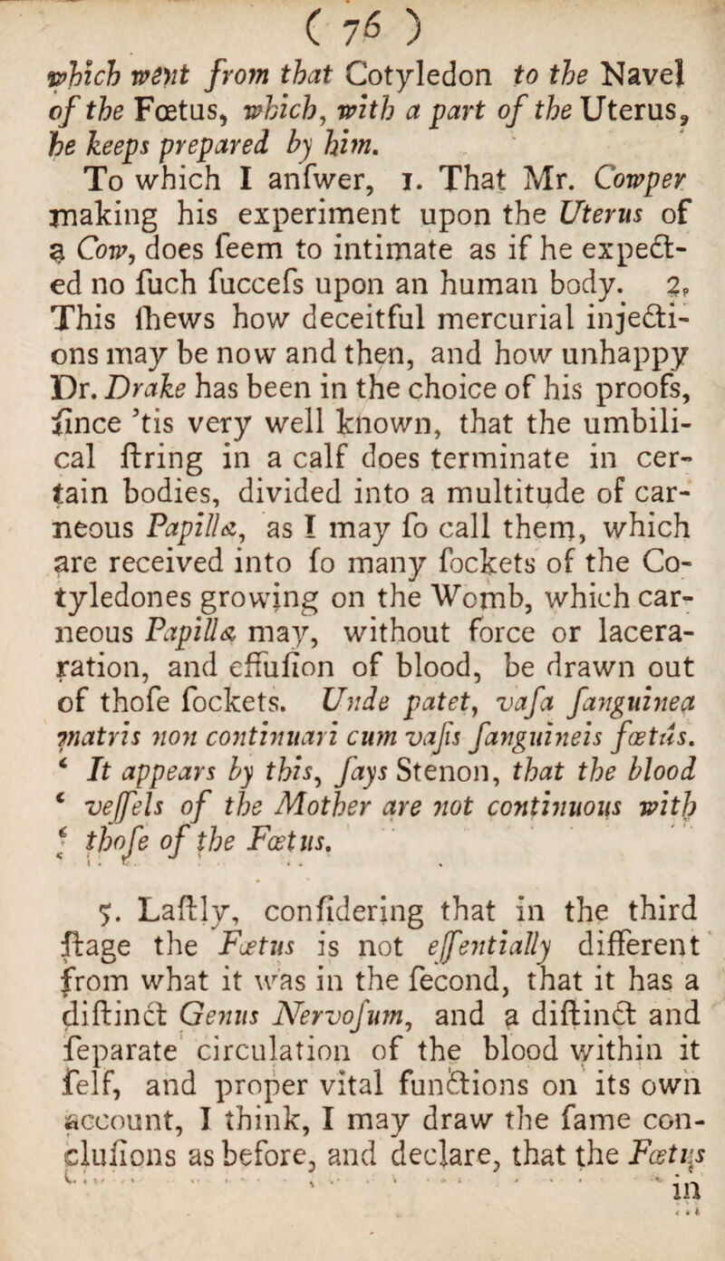 (70 which went from that Cotyledon to the Navel of the Foetus* which, with a part of the Uterus* he keeps prepared by him. To which I anfwer, i. That Mr. Cowper making his experiment upon the Uterus of 3 Cow, does leem to intimate as if he expedt- ed no fuch fuccefs upon an human body. 2? This Ihews how deceitful mercurial injecti¬ ons may be now and then, and how unhappy Dr. Drake has been in the choice of his proofs, fince 7tis very well known, that the umbili¬ cal firing in a calf does terminate in cer¬ tain bodies, divided into a multitude of car- neous Papilla, as I may fo call them, which are received into fo many fockets of the Co- tyledones growing on the Womb, which car- neous Papilla may, without force or lacera- ration, and effufion of blood, be drawn out of thofe fockets. Unde patet, vafa fanguinea viatris non continuari cum vajis fanguineis foetus. 4 It appears by this, fays Stenon, that the blood c vejfels of the Mother are not continuous with ; thofe of the Foetus. Laftly, considering that in the third ft age the Foetus is not ejfentially different from what it was in the fecond, that it has a diftinct Genus Nervofum, and a diftindt and feparate circulation of the blood within it felf, and proper vital functions on its own account, I think, I may draw the fame con¬ clusions as before, and declare, that the Foetus V *