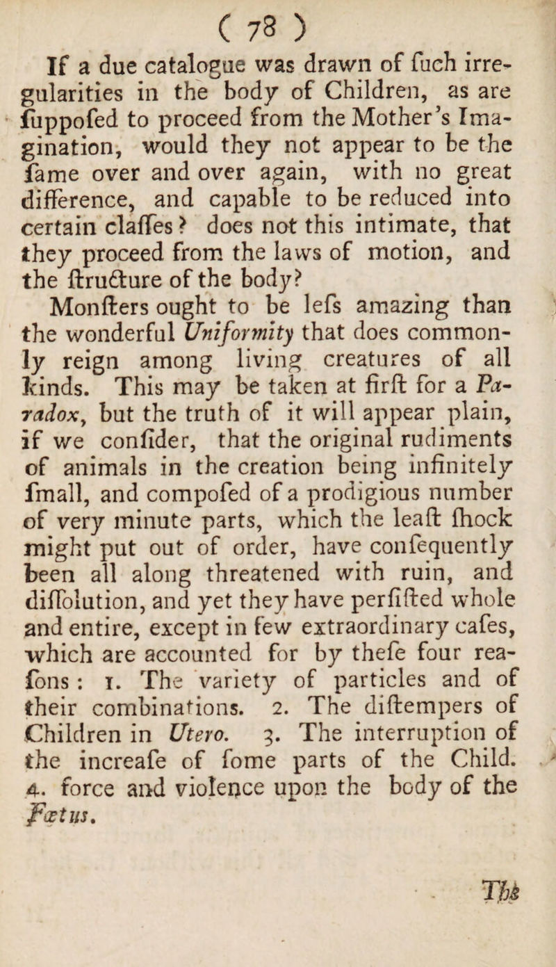 If a due catalogue was drawn of fuch irre¬ gularities in the body of Children, as are fuppofed to proceed from the Mother’s Ima¬ gination, would they not appear to be the fame over and over again, with no great difference, and capable to be reduced into certain claffes} does not this intimate, that they proceed from the laws of motion, and the ftru&ure of the body? Monfters ought to be lefs amazing than the wonderful Uniformity that does common¬ ly reign among living creatures of all kinds. This may be taken at firft for a Pa¬ radox, but the truth of it will appear plain, if we confider, that the original rudiments of animals in the creation being infinitely fmall, and compofed of a prodigious number of very minute parts, which the leaft fhock might put out of order, have confequently been all along threatened with ruin, and difiolution, and yet they have perfifted whole and entire, except in few extraordinary cafes, which are accounted for by thefe four rea- fons: i. The variety of particles and of their combinations. 2. The diftempers of Children in Utero. 3. The interruption of the increafe of fome parts of the Child. 4. force and violence upon the body of the foetus.