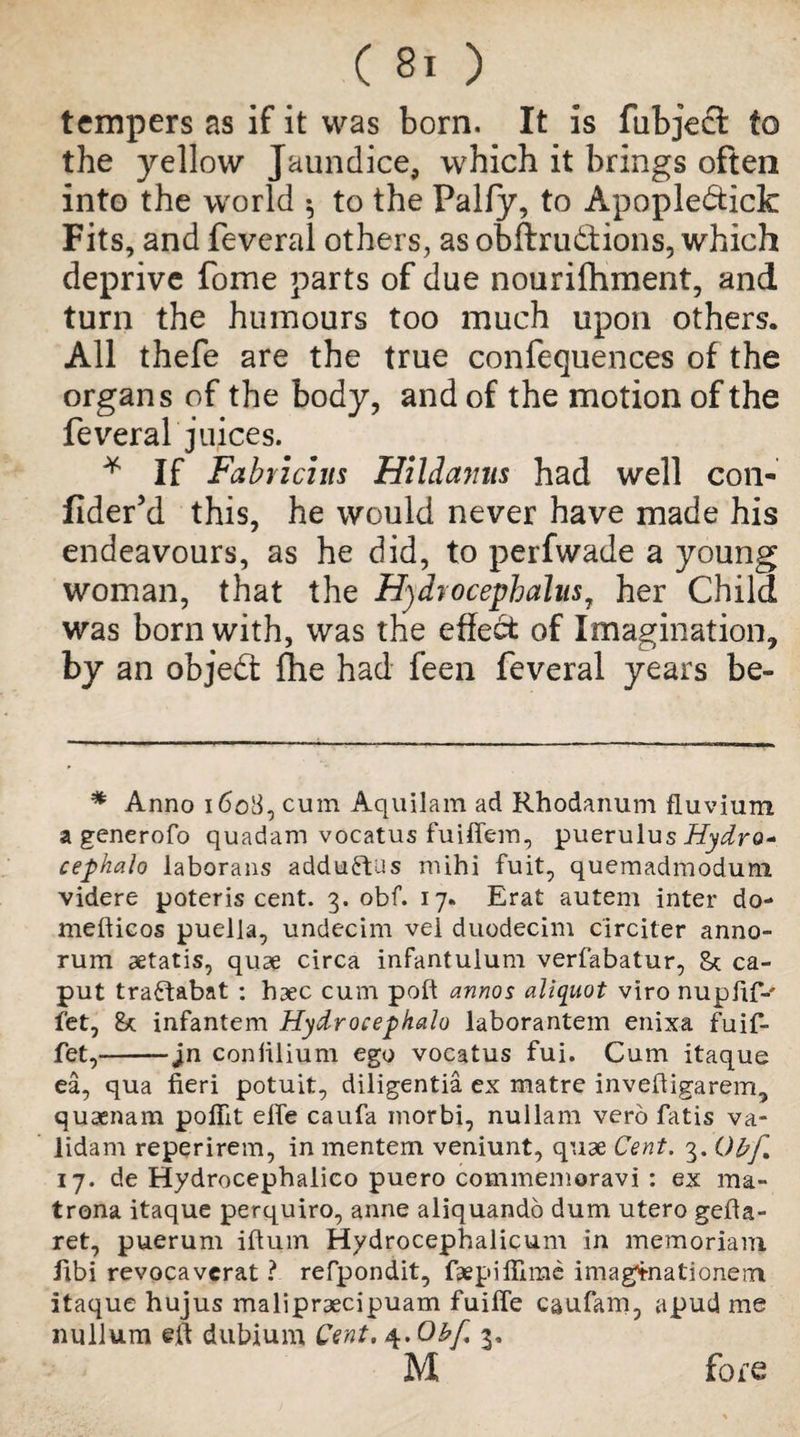 tempers as if it was born. It is fubjeft to the yellow Jaundice, which it brings often into the world 5 to the Pally, to Apopledtick Fits, and feveral others, as obftrudfions, which deprive fome parts of due nourifhment, and turn the humours too much upon others. All thefe are the true confequences of the organs of the body, and of the motion of the feveral juices. * If Fabric:its Hildamis had well con- flder’d this, he would never have made his endeavours, as he did, to perfwade a young woman, that the Hydrocephalus, her Child was born with, was the effect of Imagination, by an objed fhe had feen feveral years be- * Anno 1608, cum Aquilam ad Rhodanum fluvium a generofo quadam vocatus fuiffem, puerulus Hydro* cephalo laborans adduftus mihi fuit, quemadmodum videre poteris cent. 3. obf. 17. Erat autem inter do- mefticos puella, undecim vel duodecim circiter anno- rum aetatis, quae circa infantulum verfabatur, 8* ca¬ put traftabat : haec cum poll annos aliquot viro nupfif-' fet, 8* infantem Hydrocephalo laborantem enixa fuif- fet,--jn coniilium ego vocatus fui. Cum itaque ea, qua fieri potuit, diligentia ex matre invefiigarem, quaenam poffit efie caufa morbi, nullam verb fatis va* lidam reperirem, in mentem veniunt, quae Cent. 3. Obf 17. de Hydrocephalico puero commemoravi : ex ma- trona itaque perquiro, anne aliquando dum utero gefta- ret, puerum iftum Hydrocephalicum in memoriani iibi revocavcrat ? refpondit, faepifiirae imag^nationenn itaque hujus malipraecipuam fuiffe caufam, apudme nullum eft dubium Cent, \.0bf 3, M fofe