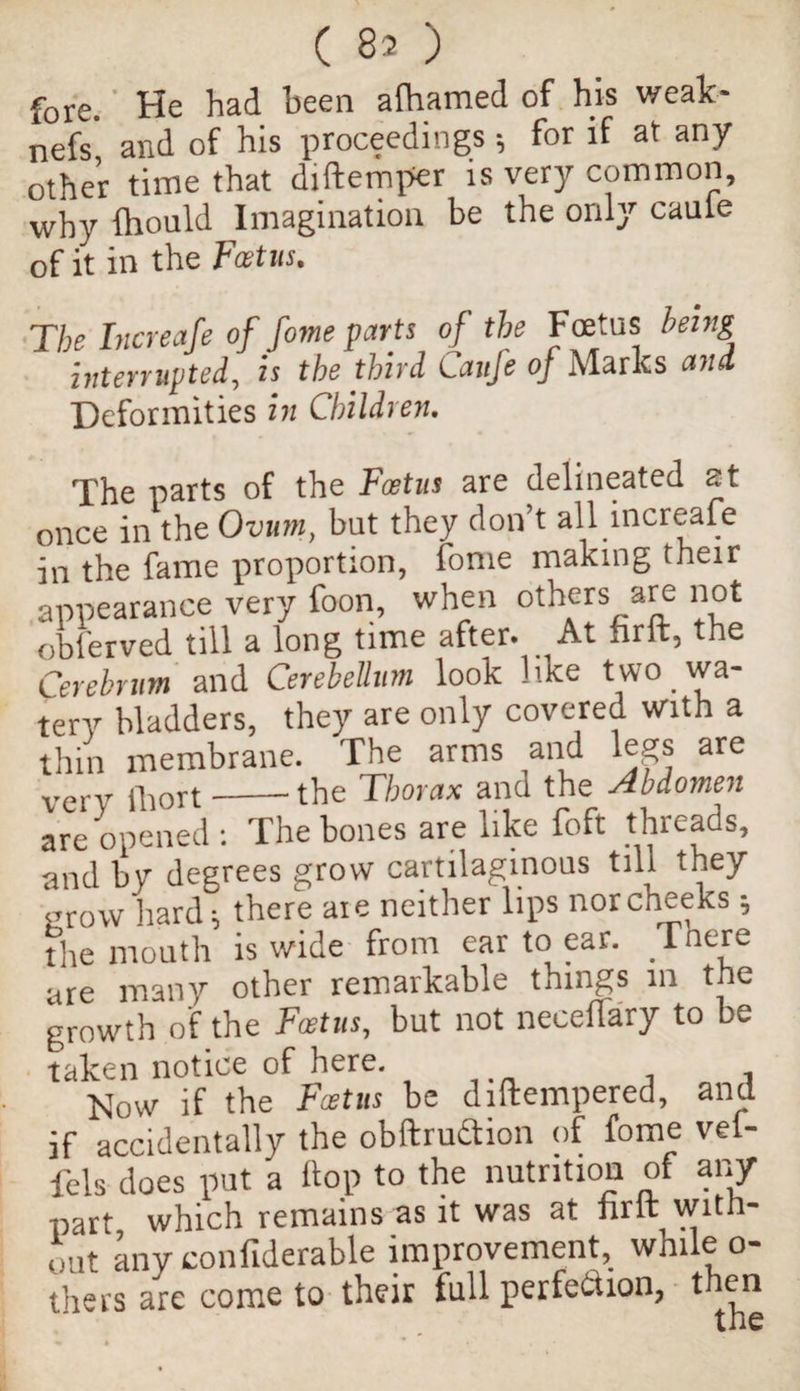 (80 fore. He had been alhamed of his weak- nefs' and of his proceedings •, for if at any other time that diftemper is very common, why fhould Imagination be the only caule of it in the Foetus. The Increafe of fome parts of the Foetus being interrupted, is the third Caufe of Marks and Deformities in Children. The parts of the Foetus are delineated at once in the Ovum, but they don’t all increafe in the fame proportion, fome making their appearance very foon, when others are not obler ved till a long time after. At hr ft, the Cerebrum and Cerebellum look like two wa¬ tery bladders, they are only covered With a thin membrane. The arms and legs are very fhort-the Thorax and the Abdomen are opened : The bones are like foft threads, and by degrees grow cartilaginous till they grow hard; there aie neither lips nor cheeks; fire mouth is wide from ear to ear. Tnere are many other remarkable things in the growth of the Foetus, but not neceflary to be taken notice of here. . . Dow if the Foetus be diftempered, and if accidentally the obftrudtion of fome vel- fels does put a Hop to the nutrition of any part which remains as it was at fir ft with¬ out any confiderable improvement, while o- tliers are come to their full perfection, then