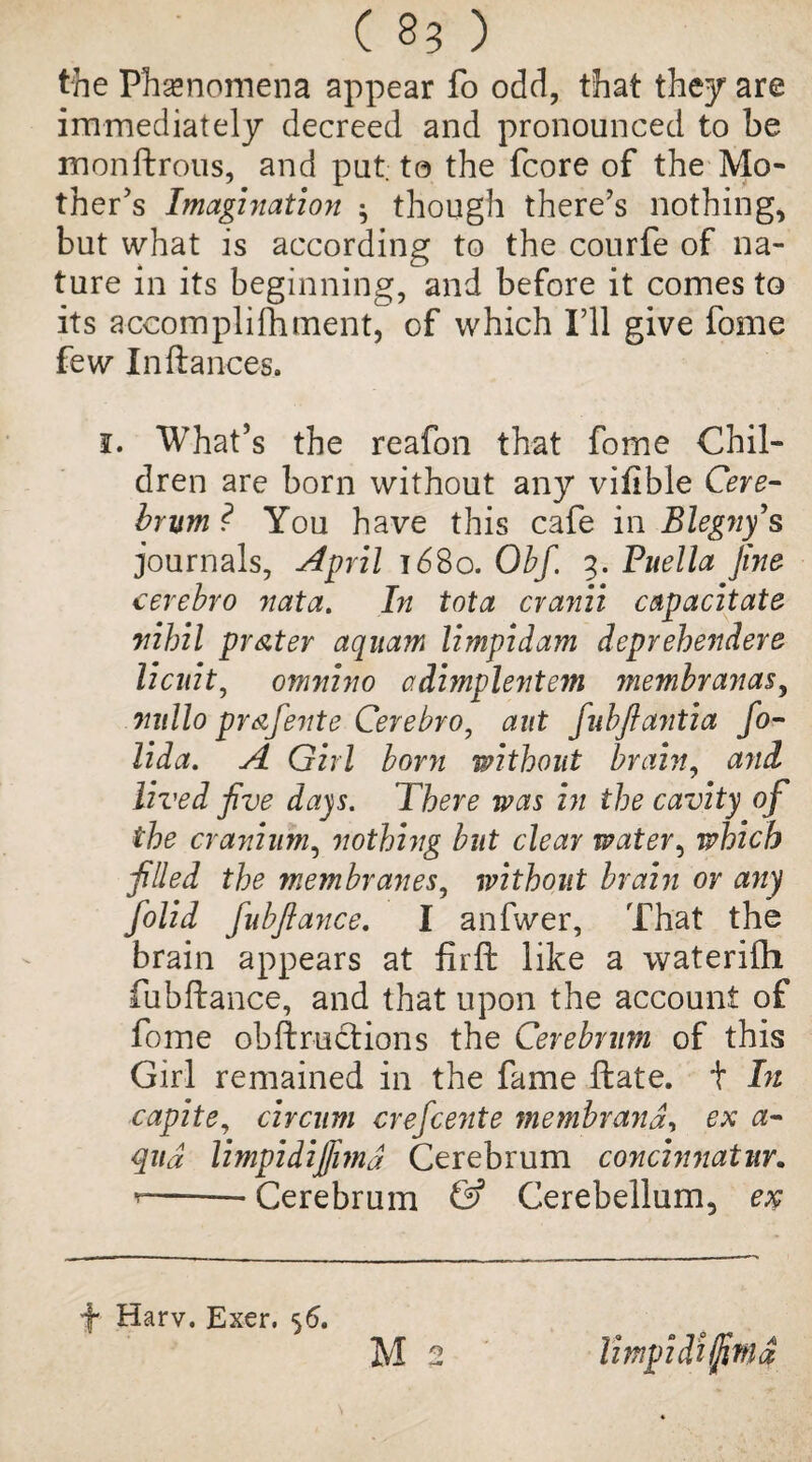 the Phenomena appear fo odd, that they are immediately decreed and pronounced to be monflrous, and put; to the fcore of the Mo¬ ther’s Imagination ^ though there’s nothing, but what is according to the courfe of na¬ ture in its beginning, and before it comes to its accompli foment, of which I’ll give fome few In fiances. 1. What’s the reafon that fome Chil¬ dren are born without any vifible Cere¬ brum ? You have this cafe in Blegny’s journals, April 1680. Obf. 3. Puella fine cerebro nata. In tota cranii capacitate nihil prater aquam limpidam depvehendere licuit, omnino adimplejite?n membranas, nullo prafente Cerebro, ant fubflantia fo- lida. A Girl born without brain, and lived five days. There was in the cavity of the cranium, nothing but clear water, which filled the membranes, without brain or any folid fubfiance, I anfwer, That the brain appears at firft like a waterilh fubfiance, and that upon the account of fome obflructions the Cerebrum of this Girl remained in the fame Hate, t In capite, circum crefcente membrandy ex a- qud limpidifiimd Cerebrum concinnatur. --* Cerebrum & Cerebellum, ex -f- Harv. Exer. 56. M 2 Umpidiififnd