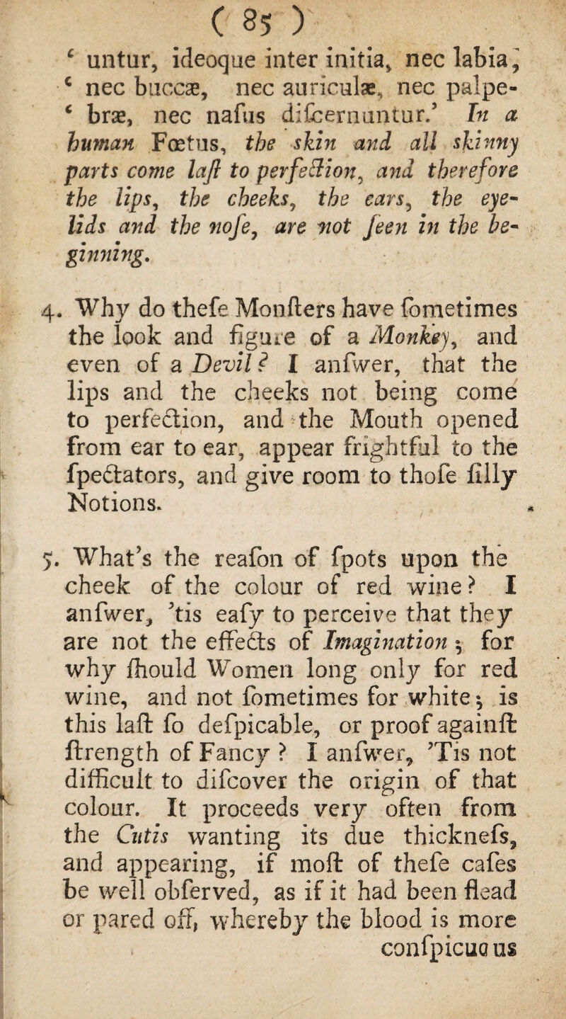 c untur, ideoque inter initia, nec labia ^ c nec buccse, nec auriculae, nec palpe- c bra, nec nafus difcernuntur.’ In a human Foetus, the skin and all skinny parts come laft to perfeftion^ and therefore the lips, the cheeks, the ears, the eye¬ lids and the nofe, are wot feen in the be- ginning. 4. Why do thefe Monfters have fometimes the look and figure of a Monkey, and even of a Devil ? I anfwer, that the lips and the cheeks not being come to perfection, and the Mouth opened from ear to ear, appear frightful to the fpe&ators, and give room to thofe filly Notions. 5:. What’s the reafon of fpots upon the cheek of the colour of red wine ? I anfwer, Jtis eafy to perceive that they are not the effects of Imagination ^ for why ffiould Women long only for red wine, and not fometimes for white ^ is this laft fo defpicable, or proof againft ftrength of Fancy ? I anfwer, ?Tis not difficult to difcover the origin of that colour. It proceeds very often from the Cutis wanting its due thicknefs, and appearing, if moft of thefe cafes be well obferved, as if it had been flead or pared off, whereby the blood is more confpicuous