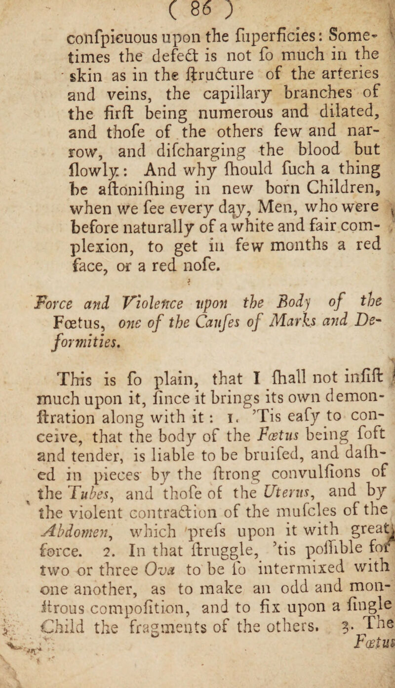 confpieuous upon the fuperficies: Some- \ times the defeCt is not fo much in the ■ skin as in the ftrudure of the arteries and veins, the capillary branches of the firft being numerous and dilated, and thofe of the others few and nar¬ row, and difcharging the blood but flowly: And why fhould fuch a thing be aftonifhing in new born Children, when we fee every day, Men, who were ^ before naturally of a white and fair com¬ plexion, to get in few months a red face, or a red nofe. ; Force and Violence upon the Body of the Foetus, one of the Caufes of Marks and De¬ formities. This is fo plain, that I fhall not infill j much upon it, fince it brings its own demon- flration along with it: i. Tis eafy to con¬ ceive, that the body of the Foetus being foft and tender, is liable to be bruifed, and dalli¬ ed in pieces' by the ftrong convulfions of the Tubes, and thofe of the Uterus, and by the violent contraction of the mufcles of the Abdomen, which preis upon it with greatn force. 2. In that itruggle, his polhble foi two or three Ova to be fo intermixed with one another, as to make an odd and mon- itrous compofition, and to fix upon a fingle Child the fragments of the others. The CC; Foetus