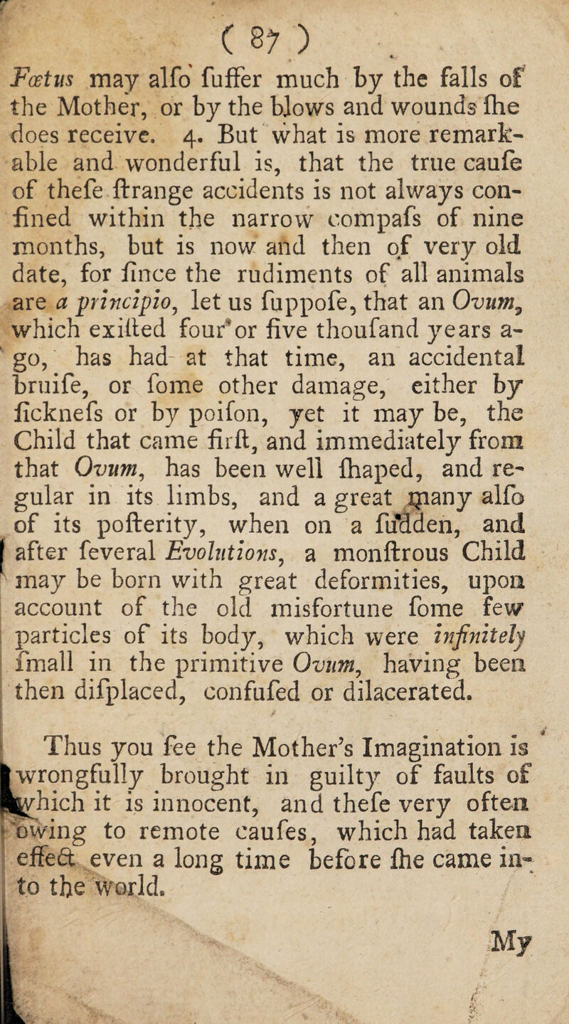 Foetus may alfo buffer much by the falls of the Mother, or by the blows and wounds fhe does receive. 4. But what is more remark¬ able and wonderful is, that the true caufe of thefe Arrange accidents is not always con¬ fined within the narrow compafs of nine months, but is now and then of very old date, for fince the rudiments of all animals are a principio, let us fuppofe, that an Ovum3 which exified four*or five thoufand years a- go, has had- at that time, an accidental bruife, or lome other damage, either by ficknefs or by poifon, yet it may be, the Child that came firft, and immediately from that Ovum, has been well fhaped, and re¬ gular in its limbs, and a great ipany alfo of its poArerity, when on a fiioaen, and I after feveral Evolutions, a monflrous Child may be born with great deformities, upon account of the old misfortune fome few particles of its body, which were infinitely fmall in the primitive Ovum, having been then difplaced, confufed or dilacerated. Thus you fee the Mother’s Imagination is I wrongfully brought in guilty of faults of l^vhich it is innocent, and thefe very often (lowing to remote caufes, which had taken effedt even a long time before fhe came in¬ to the world. K & My