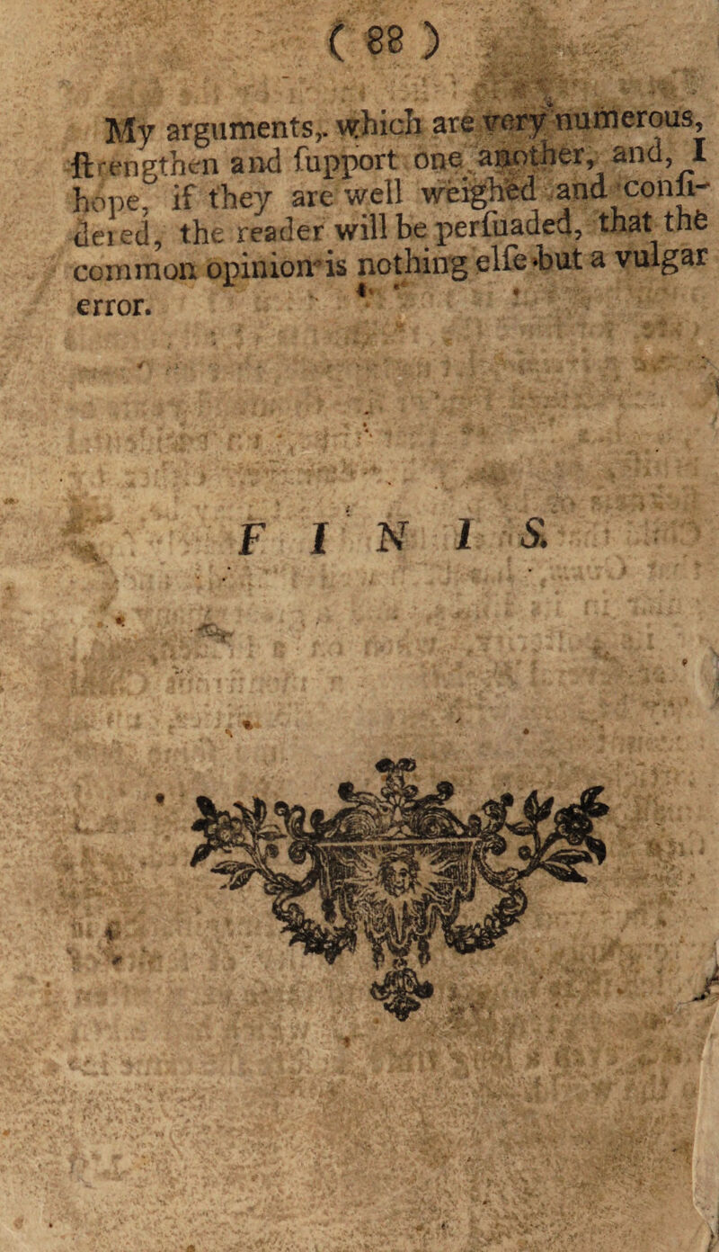 My arguments,, which are very numerous, ftrengthen and fupport one another, and, I hope, if they are well weighed and /conii- dered, the reader will be perfuaded, that the common opiniomis nothing elfehut a vulgar error. FINIS,