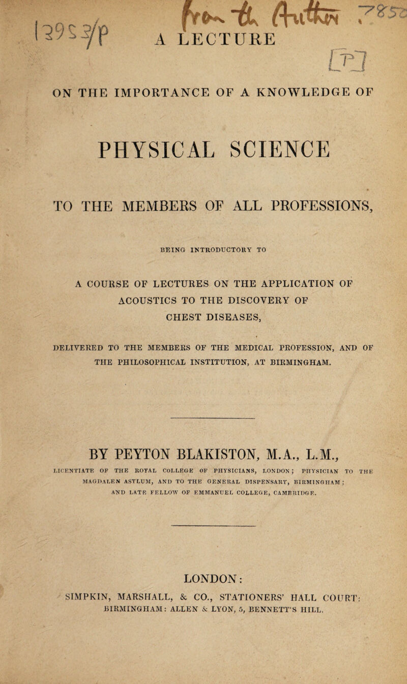 ON THE IMPORTANCE OF A KNOWLEDGE OF PHYSICAL SCIENCE TO THE MEMBERS OF ALL PROFESSIONS, BEING INTRODUCTORY TO A COURSE OF LECTURES ON THE APPLICATION OF ACOUSTICS TO THE DISCOVERY OF CHEST DISEASES, DELIVERED TO THE MEMBERS OE THE MEDICAL PROFESSION, AND OF THE PHILOSOPHICAL INSTITUTION, AT BIRMINGHAM. BY PEYTON BLAKISTON, M.A., L.M., LICENTIATE OF THE ROYAL COLLEGE OF PHYSICIANS, LONDON ; PHYSICIAN TO THE MAGDALEN ASYLUM, AND TO THE GENERAL DISPENSARY, BIRMINGHAM; AND LATE FELLOW OF EMMANUEL COLLEGE, CAMBRIDGE. LONDON: SIMPKIN, MARSHALL, & CO., STATIONERS’ HALL COURT: BIRMINGHAM: ALLEN & LYON, 5, BENNETT’S HILL.