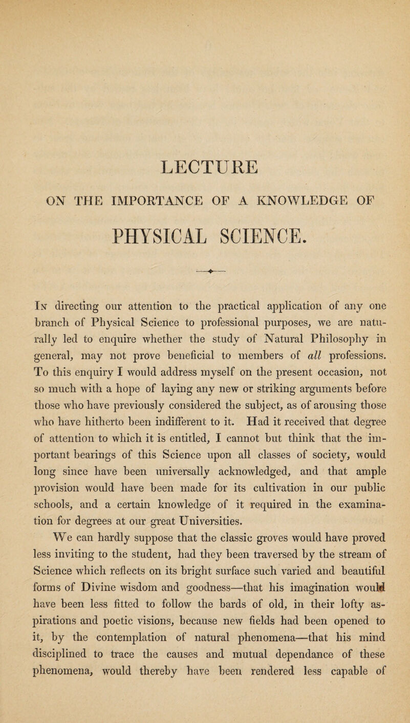 LECTURE ON THE IMPORTANCE OF A KNOWLEDGE OF PHYSICAL In directing our attention to the practical application of any one branch of Physical Science to professional purposes, we are natu¬ rally led to enquire whether the study of Natural Philosophy in general, may not prove beneficial to members of all professions. To this enquiry I would address myself on the present occasion, not so much with a hope of laying any new or striking arguments before those who have previously considered the subject, as of arousing those who have hitherto been indifferent to it. Had it received that degree of attention to which it is entitled, I cannot but think that the im¬ portant bearings of this Science upon all classes of society, would long since have been universally acknowledged, and that ample provision would have been made for its cultivation in our public schools, and a certain knowledge of it required in the examina¬ tion for degrees at our great Universities. We can hardly suppose that the classic groves would have proved less inviting to the student, had they been traversed by the stream of Science which reflects on its bright surface such varied and beautiful forms of Divine wisdom and goodness—that his imagination wouM have been less fitted to follow the bards of old, in their lofty as¬ pirations and poetic visions, because new fields had been opened to it, by the contemplation of natural phenomena—that his mind disciplined to trace the causes and mutual dependance of these phenomena, would thereby have been rendered less capable of
