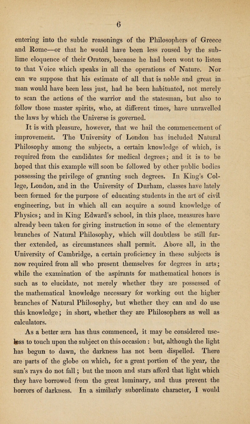 entering into the subtle reasonings of the Philosophers of Greece and Rome—or that he would have been less roused by the sub¬ lime eloquence of their Orators, because he had been wont to listen to that Voice which speaks in all the operations of Nature. Nor can we suppose that his estimate of all that is noble and great in man would have been less just, had he been habituated, not merely to scan the actions of the warrior and the statesman, but also to follow those master spirits, who, at different times, have unravelled the laws by which the Universe is governed. It is with pleasure, however, that we hail the commencement of improvement. The University of London has included Natural Philosophy among the subjects, a certain knowledge of which, is required from the candidates for medical degrees; and it is to be hoped that this example will soon be followed by other public bodies possessing the privilege of granting such degrees. In King’s Col¬ lege, London, and in the University of Durham, classes have lately been formed for the purpose of educating students in the art of ciAul engineering, hut in which all can acquire a sound knowledge of Physics; and in King Edward’s school, in this place, measm’es have already been taken for giving instruction in some of the elementary branches of Natural Philosophy, which will doubtless be still fur¬ ther extended, as circumstances shall permit. Above all, in the University of Cambridge, a certain proficiency in these subjects is now required from all who present themselves for degrees in arts; while the examination of the aspirants for mathematical honors is such as to elucidate, not merely whether they are possessed of the mathematical knowledge necessary for working out the higher branches of Natural Philosophy, hut whether they can and do use this knowledge; in short, whether they are Philosophers as well as calculators. As a better eera has thus commenced, it may be considered use¬ less to touch upon the subject on this occasion: but, although the light has begun to dawn, the darkness has not been dispelled. There are parts of the globe on which, for a great portion of the year, the sun’s rays do not fall; but the moon and stars afford that light which they have borrowed from the great luminary, and thus prevent the horrors of darkness. In a similarly subordinate character, I would