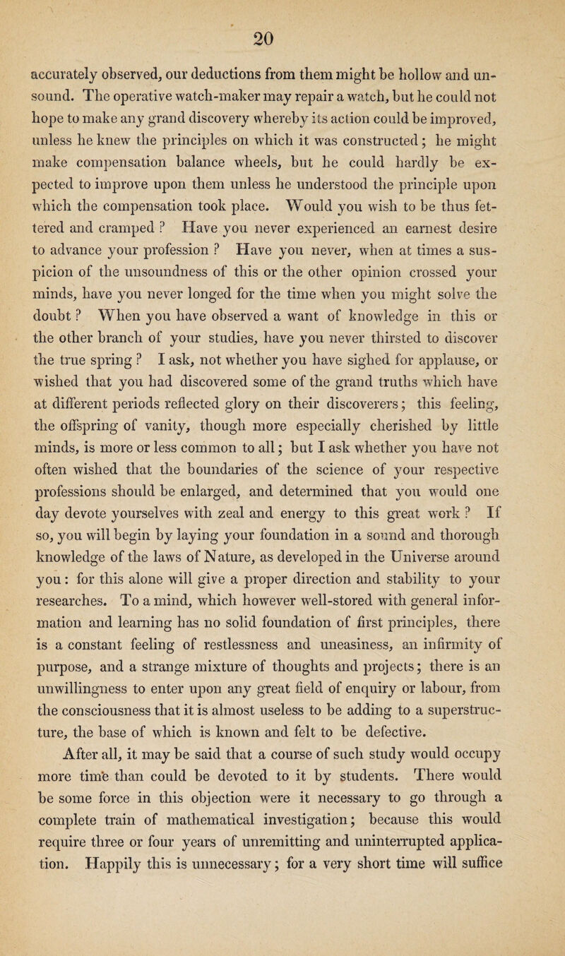 accurately observed, our deductions from them might be hollow and un¬ sound. The operative watch-maker may repair a watch, hut he could not hope to make any grand discovery whereby its action could he improved, unless he knew the principles on which it was constructed; he might make compensation balance wheels, hut he could hardly be ex¬ pected to improve upon them unless he understood the principle upon which the compensation took place. Would you wish to be thus fet¬ tered and cramped ? Have you never experienced an earnest desire to advance your profession ? Have you never, when at times a sus¬ picion of the unsoundness of this or the other opinion crossed your minds, have you never longed for the time when you might solve the doubt ? When you have observed a want of knowledge in this or the other branch of your studies, have you never thirsted to discover the true spring ? I ask, not whether you have sighed for applause, or wished that you had discovered some of the grand truths which have at different periods reflected glory on their discoverers; this feeling, the offspring of vanity, though more especially cherished by little minds, is more or less common to all; but I ask whether you have not often wished that the boundaries of the science of your respective professions should be enlarged, and determined that you would one day devote yourselves with zeal and energy to this great work ? If so, you will begin by laying your foundation in a sound and thorough knowledge of the laws of Nature, as developed in the Universe around you: for this alone will give a proper direction and stability to your researches. To a mind, which however well-stored with general infor¬ mation and learning has no solid foundation of first principles, there is a constant feeling of restlessness and uneasiness, an infirmity of purpose, and a strange mixture of thoughts and projects; there is an unwillingness to enter upon any great field of enquiry or labour, from the consciousness that it is almost useless to be adding to a superstruc¬ ture, the base of which is known and felt to be defective. After all, it may be said that a course of such study would occupy more tim'e than could be devoted to it by students. There w^ould be some force in this objection were it necessary to go through a complete train of mathematical investigation; because this would require three or four years of unremitting and uninterrupted applica¬ tion. Happily this is unnecessary; for a very short time will suffice