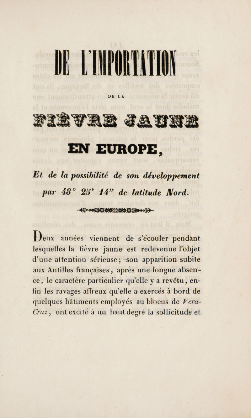 DE LA EN EUROPE, Et de la possibilité de son développement par 48° 23’ 14” de latitude Nord. Deux années viennent de s’écouter pendant, lesquelles la fièvre jaune est redevenue l’objet d’une attention sérieuse ; -son apparition subite aux Antilles françaises, après une longue absen¬ ce, le caractère particulier qu’elle y a revêtu, en¬ fin les ravages affreux qu’elle a exercés à bord de quelques bâtiments employés au blocus de Pera- Cruz , ont excité à un haut degré la sollicitude et