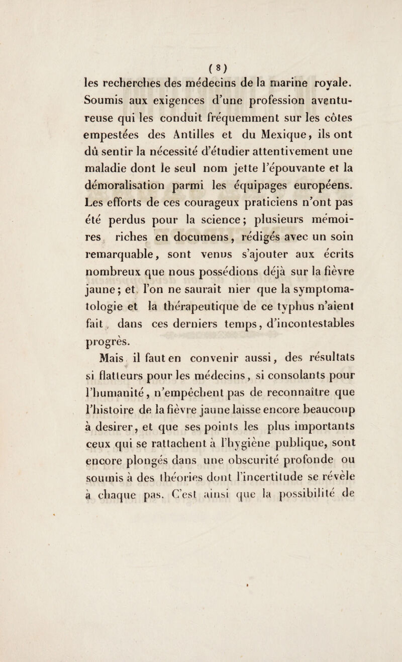 (*) les recherches des médecins de la marine rovale. J Soumis aux exigences d’une profession aventu¬ reuse qui les conduit fréquemment sur les côtes empestées des Antilles et du Mexique, ils ont dû sentir la nécessité d’étudier attentivement une maladie dont le seul nom jette l’épouvante et la démoralisation parmi les équipages européens. Les efforts de ces courageux praticiens n’ont pas été perdus pour la science ; plusieurs mémoi¬ res riches en documens, rédigés avec un soin remarquable, sont venus s’ajouter aux écrits nombreux que nous possédions déjà sur la fièvre jaune; et l’on ne saurait nier que la symptoma¬ tologie et la thérapeutique de ce typhus n’aient fait, dans ces derniers temps, d’incontestables progrès. Mais il faut en convenir aussi, des résultats si flatteurs pour les médecins, si consolants pour l’humanité, n’empêchent pas de reconnaître que l’histoire de la fièvre jaune laisse encore beaucoup à desirer, et que ses points les plus importants ceux qui se rattachent à l’hygiène publique, sont encore plongés dans une obscurité profonde ou soumis à des théories dont l’incertitude se révèle à chaque pas. C’est ainsi que la possibilité de