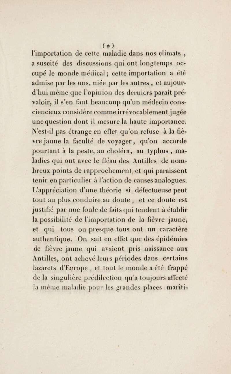 l’importation de cette maladie dans nos climats , a suscité des discussions qui ont longtemps oc¬ cupé le monde médical ; cette importation a été admise par les uns, niée par les autres , et aujour¬ d’hui meme que l’opinion des derniers paraît pré¬ valoir, il s’en faut beaucoup qu’un médecin cons¬ ciencieux considère comme irrévocablement jugée unequestion dont il mesure la haute importance. IN’est-il pas étrange en effet qu’on refuse à la fiè¬ vre jaune la faculté de voyager, qu’on accorde pourtant à la peste, au choléra, au typhus, ma¬ ladies qui ont avec le fléau des Antilles de nom¬ breux points de rapprochement et qui paraissent tenir en particulier à l’action de causes analogues. L’appréciation d’une théorie si défectueuse peut tout au plus conduire au doute „ et ce doute est justifié par une foule de faits qui tendent à établir la possibilité de l’importation de la fièvre jaune, et qui tous ou presque tous ont un caractère authentique. On sait en effet que des épidémies de fièvre jaune qui avaient pris naissance aux Antilles, ont achevé leurs périodes dans certains lazarets d’Europe , et tout le monde a été frappé delà singulière prédilection qu’a toujours affecté la même maladie pour les grandes places mariti-