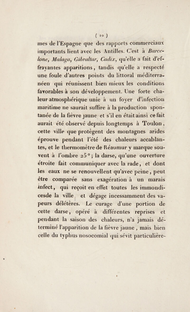 ( >0 ) mes de l’Espagne que des rapports commerciaux importants lient avec les Antilles. C’est à Barce¬ lone, Malaga, Gibraltar, Cadix, qu’elle a fait d’ef¬ frayantes apparitions, tandis qu’elle a respecté une foule d’autres points du littoral méditerra¬ néen qui réunissent bien mieux les conditions favorables à son développement. Une forte cha¬ leur atmosphérique unie à un foyer d’infection maritime ne saurait suffire à la production spon¬ tanée de la fièvre jaune et s’il en était ainsi ce fait aurait été observé depuis longtemps à Toulon, cette ville que protègent des montagnes arides éprouve pendant l’été des chaleurs accablan¬ tes, et le thermomètre de Réaumur y marque sou¬ vent à l’ombre 2S0; la darse, qu’une ouverture étroite fait communiquer avec la rade, et dont les eaux ne se renouvellent qu’avec peine, peut être comparée sans exagération à un marais infect, qui reçoit en effet toutes les immondi- cesde la ville et dégage incessamment des va¬ peurs délétères. Le curage d’une portion de cette darse, opéré à différentes reprises et pendant la saison des chaleurs, n’a jamais dé¬ terminé l’apparition de la fièvre jaune , mais bien celle du typhus nosocomial qui sévit particulière-