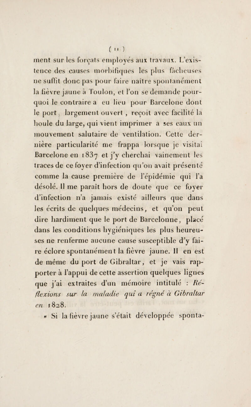 ment sur les forçats employés aux travaux. L’exis¬ tence des causes morbifiques les plus fâcheuses ne suffit donc pas pour faire naître spontanément la lièvre jaune à foulon, et l’on se demande pour¬ quoi le contraire a eu lieu pour Barcelone dont le port largement ouvert , reçoit avec facilité la houle du large, qui vient imprimer a ses eaux un mouvement salutaire de ventilation. Cette der¬ nière particularité me frappa lorsque je visitai Barcelone en 1837 et j'y cherchai vainement les traces de ce foyer d’infection qu'on avait présenté comme la cause première de l’épidémie qui l’a désolé. 11 me paraît hors de doute que ce foyer d'infection n’a jamais existé ailleurs que dans les écrits de quelques médecins, et qu’on peut dire hardiment que le port de Barcelonne, placé dans les conditions hygiéniques les plus heureu¬ ses ne renferme aucune cause susceptible d'y fai¬ re éclore spontanémen t la fièvre jaune. II en est de même du port de Gibraltar, et je vais rap¬ porter à l’appui de cette assertion quelques lignes que j'ai extraites d’un mémoire intitulé : Ré¬ flexions sur la maladie qui a régné à Gibraltar en 1828. « Si la fièvre jaune s’était développée sponta-