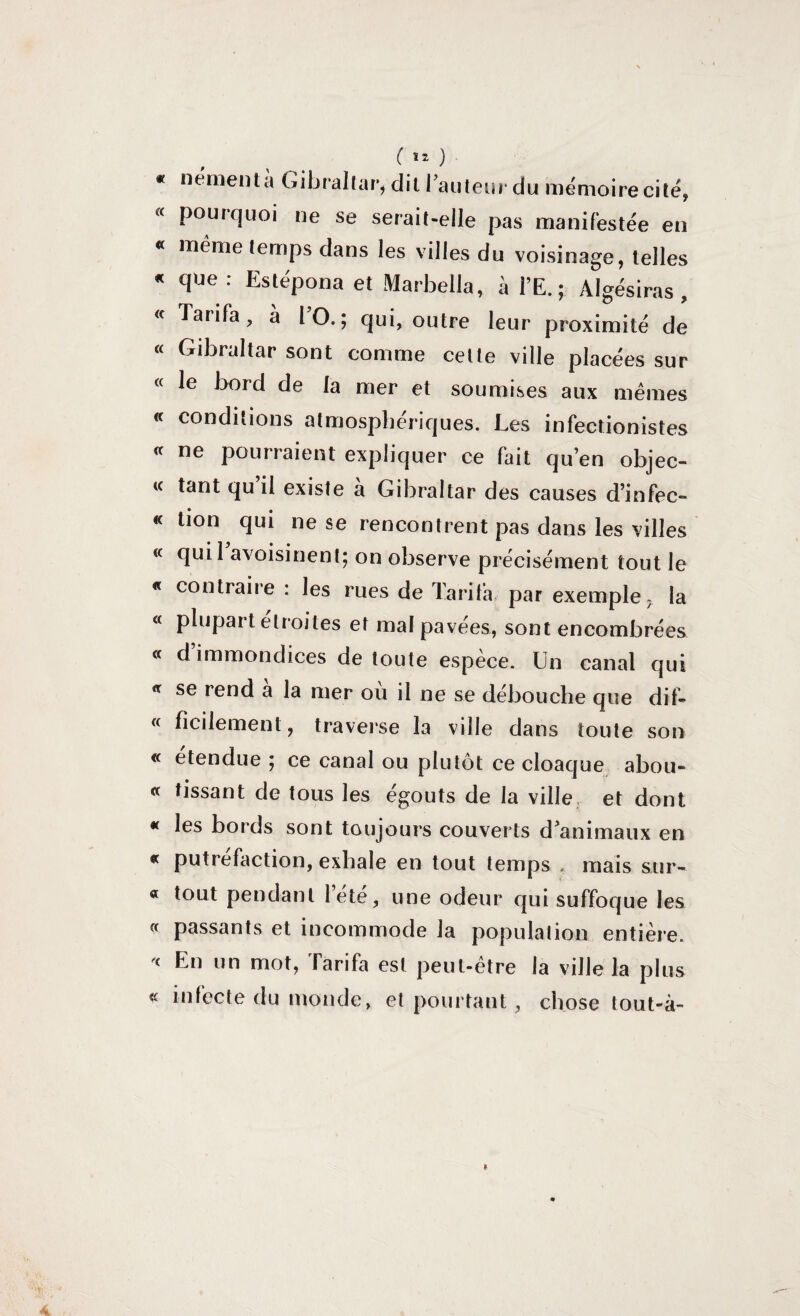 * « « « <c « (C « <r (C « « « « « <r « « « « « «c « « némentà Gibraltar ( Î2 ) i dit l’auteur du mémoire cite y pourquoi ne se serait-elle pas manifestée eu meme temps dans les villes du voisinage, telles que : Estépona et Marbella, à l’E. ; Algésiras , Tarifa, à l O. ; qui, outre leur proximité de Gibraltar sont comme cette ville placées sur le bord de la mer et soumises aux mêmes conditions atmosphériques. Les infectionistes ne pourraient expliquer ce fait qu’en objec¬ tant qu’il existe à Gibraltar des causes d’infec¬ tion qui ne se rencontrent pas dans les villes quil avoisinent; on observe précisément tout le contraire : les rues de Tarifa par exemple- la plupart étroites et mal pavées, sont encombrées d immondices de toute espèce. Un canal qui se rend a la mer ou il ne se débouche que dif¬ ficilement, traverse la ville dans toute son etendue ; ce canal ou plutôt ce cloaque abou¬ tissant de tous les égouts de la ville et dont les bords sont toujours couverts d’animaux en putréfaction, exhale en tout temps , mais sur¬ tout pendant Tété, une odeur qui suffoque les passants et incommode la population entière. En un mot, Tarifa est peut-être la ville la plus infecte du monde, et pourtant , chose tout-à-