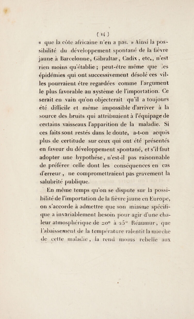 ( *4 ) « que la côte africaine n’en a pas. » Ainsi la pos¬ sibilité du développement spontané de la lièvre jaune à Barcelonne, Gibraltar, Cadix, etc,, n’est rien moins qu’établie ; peut-être même que les épidémies qui ont successivement désolé ces vil¬ les pourraient être regardées comme l’argument le plus favorable au système de l’importation. Ce serait en vain qu’on objecterait qu’il a toujours été difficile et même impossible d’arriver à la source des bruits qui attribuaient à l’équipage de certains vaisseaux l’apparition de la maladie. Si ces faits sont restés dans le doute, a-t-on acquis plus de certitude sur ceux qui ont été présentés en faveur du développement spontané, et s’il faut adopter une hypothèse, n’est-il pas raisonnable de préférer celle dont les conséquences en cas d’erreur , ne compromettraient pas gravement la salubrité publique. En même temps qu’on se dispute sur la possi¬ bilité de l’importation delà fièvre jaune en Europe, on s’accorde à admettre que son miasme spécifi¬ que a invariablement besoin pour agir d’une cha¬ leur atmosphérique de 20° à 15° Réaumur, que l’abaissement de la température ralentit la marche de cette maladie, la rend moins rebelle aux *