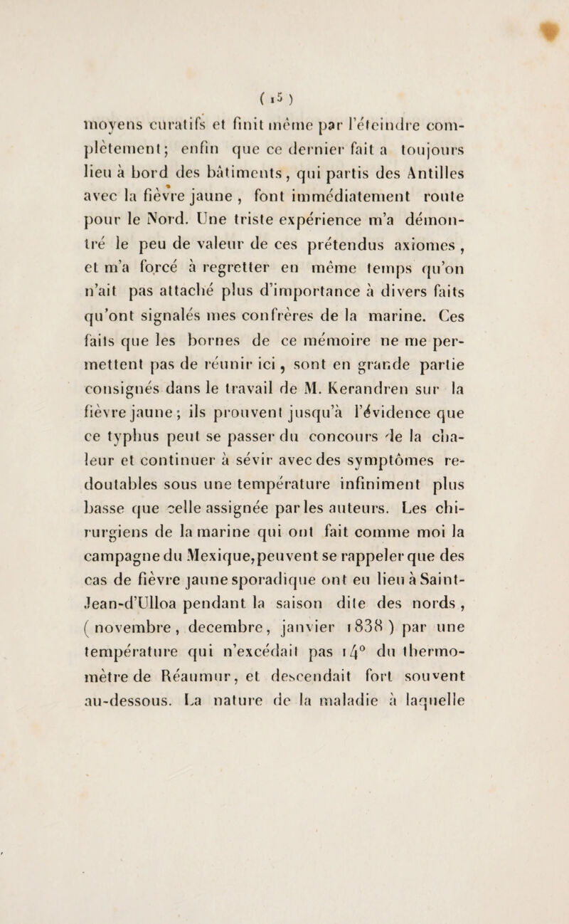 moyens curatifs et finit même par l’éteindre com¬ plètement; enfin que ce dernier fait a toujours lieu à bord des bâtiments, qui partis des Antilles avec la fièvre jaune , font immédiatement route pour le Nord. Une triste expérience m’a démon¬ tré le peu de valeur de ces prétendus axiomes , et m’a forcé à regretter en meme temps qu’on n’ait pas attaché plus d’importance â divers faits qu’ont signalés mes confrères de la marine. Ces faits que les bornes de ce mémoire ne me per¬ mettent pas de réunir ici, sont en grande partie consignés dans le travail de M. Kerandren sur la fièvre jaune; ils prouvent jusqu’à l’évidence que ce typhus peut se passer du concours de la cha¬ leur et continuer à sévir avec des symptômes re¬ doutables sous une température infiniment plus basse que celle assignée par les auteurs. Les chi¬ rurgiens de la marine qui ont fait comme moi la campagne du Mexique, peuvent se rappeler que des cas de fièvre jaune sporadique ont eu lien à Saint- Jean-d’Ulloa pendant la saison dite des nords , (novembre, décembre, janvier 1838 ) par une température qui n’excédait pas 14° du thermo¬ mètre de Réaumur, et descendait fort souvent au-dessous. La nature de la maladie à laquelle