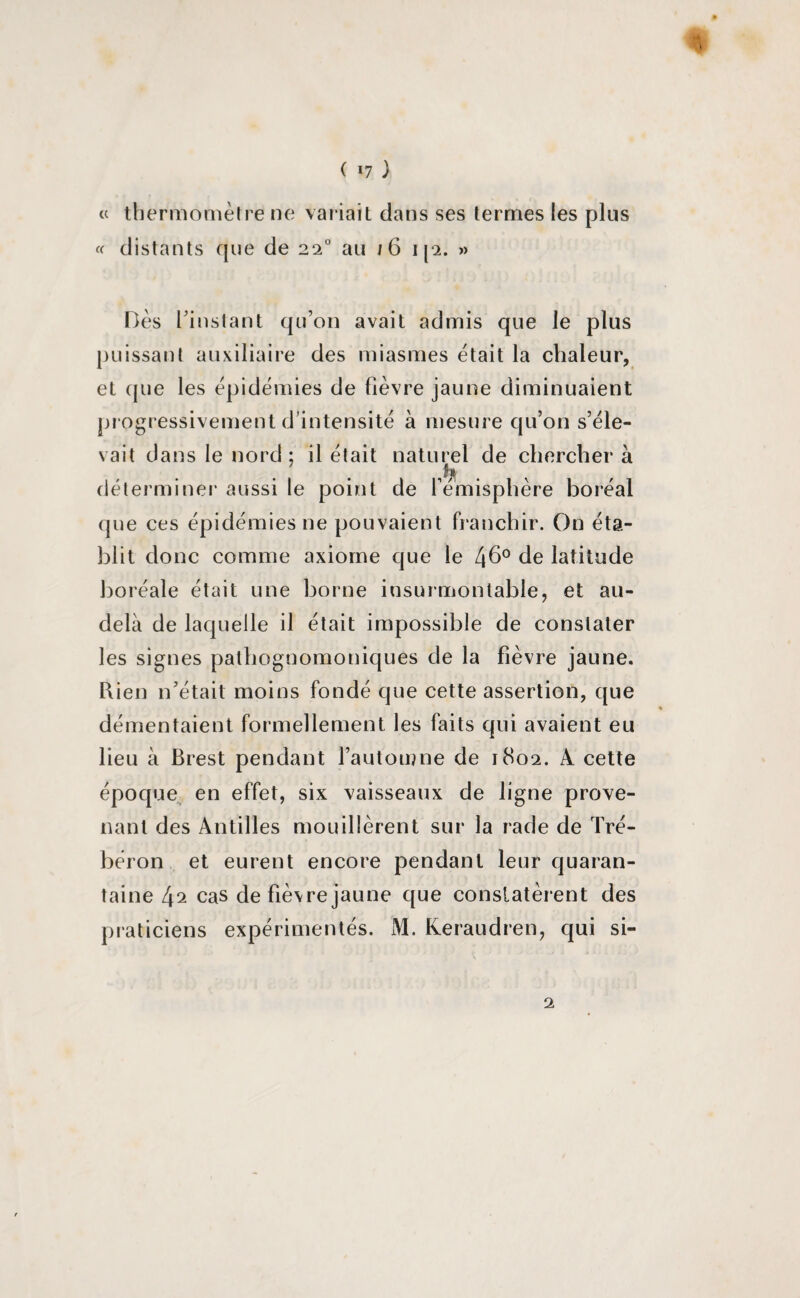 ( *7 ) * te thermomètre ne variait dans ses termes les plus « distants que de 220 au 16 ip. » Dès l’instant qu’on avait admis que le plus puissant auxiliaire des miasmes était la chaleur, et que les épidémies de fièvre jaune diminuaient progressivement d’intensité à mesure qu’on s’éle¬ vait dans le nord; il était naturel de chercher à déterminer aussi le point de hémisphère boréal que ces épidémies ne pouvaient franchir. On éta¬ blit donc comme axiome que le 4b0 de latitude boréale était une borne insurmontable, et au- delà de laquelle il était impossible de constater les signes pathognomoniques de la fièvre jaune. Rien n’était moins fondé que cette assertion, que démentaient formellement les faits qui avaient eu lieu à Brest pendant l’automne de 1802. A. cette époque en effet, six vaisseaux de ligne prove¬ nant des Antilles mouillèrent sur la rade de Tré- béron et eurent encore pendant leur quaran¬ taine [\2 cas de fiè\re jaune que constatèrent des praticiens expérimentés. M. Keraudren, qui si- 2
