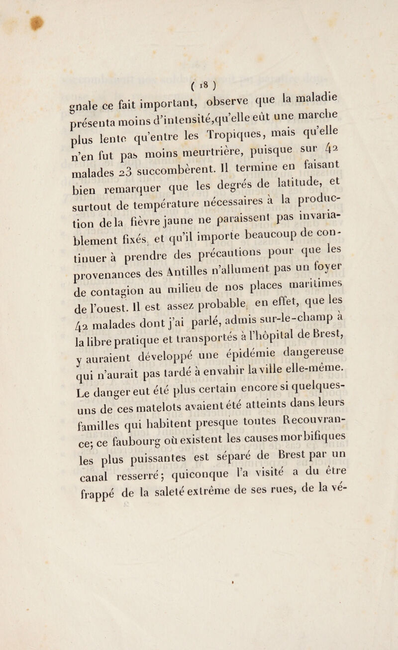 ( ,8 ) grtale ce fait important, observe que la maladie présenta moins d’intensité,quelle eût une marche plus lente qu’entre les Tropiques, mais quele n’en fut pas moins meurtrière, puisque sur 4a malades 23 succombèrent. 11 termine en faisant bien remarquer que les degrés de latitude, et surtout de température nécessaires à la produc¬ tion delà fièvre jaune ne paraissent pas invaria¬ blement fixés et qu’il importe beaucoup de con¬ tinuer à prendre des précautions pour que .es provenances des Antilles n’allument pas un foyer de contagion au milieu de nos places .nantîmes de l’ouest. 11 est assez probable, en effet, que es A2 malades dont j’ai parlé, admis sur-le-champ a la libre pratique et transportés à l’hôpital de Brest, y auraient développé une épidémie dangereuse cpii n’aurait pas tardé à envahir la ville elle-même. Le danger eut été plus certain encore si quelques- uns de ces matelots avaient été atteints dans leurs familles qui habitent presque toutes Recouvran- ce; ce faubourg oii existent les causes morbifiques les plus puissantes est séparé de Brest par un canal resserré-, quiconque l’a visité a du etre frappé de la saleté extrême de ses rues, de la vé-