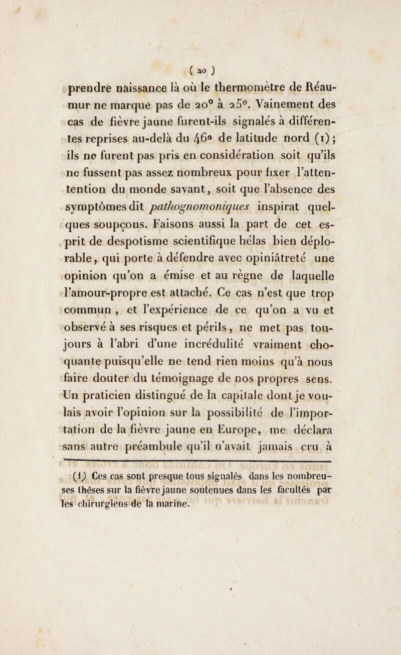 prendre naissance là où le thermomètre de Réau- mur ne marque pas de 20° à 20°. Vainement des cas de fièvre jaune furent-ils signalés à differen¬ tes reprises au-delà du 46° de latitude nord (1) ; ils ne furent pas pris en considération soit qu’ils ne fussent pas assez nombreux pour fixer Fatten- tention du monde savant, soit que l’absence des symptômes dit pathognomoniques inspirât quel¬ ques soupçons. Faisons aussi la part de cet es¬ prit de despotisme scientifique hélas bien déplo¬ rable, qui porte à défendre avec opiniâtreté une opinion qu’on a émise et au règne de laquelle l’amour-propre est attaché. Ce cas n’est que trop commun , et l’expérience de ce qu’on a vu et observé à ses risques et périls, ne met pas tou¬ jours à l’abri d’une incrédulité vraiment cho¬ quante puisqu’elle ne tend rien moins qu’à nous faire douter du témoignage de nos propres sens. Un praticien distingué de la capitale dont je vou¬ lais avoir l’opinion sur la possibilité de l’impor¬ tation de la fièvre jaune en Europe, me déclara sans autre préambule qu’il n’avait jamais cru à | -— Il | | H | ||B 1 [ I 1.1 II ' ' 1 ■ I ' I II I .11 ' (1) Ces cas sont presque tous sig nalés dans les nombreu¬ ses thèses sur la fièvre jaune soutenues dans les facultés par les chirurgiens de la marine.