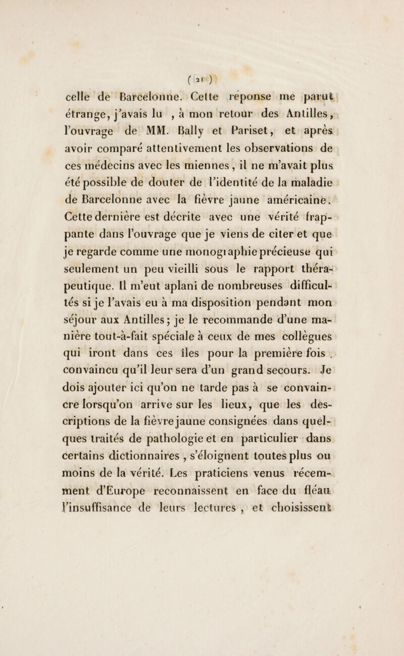 (21 ) celle de Barcelonne. Celte réponse me parut étrange, j'avais lu , à mon retour des Antilles, l’ouvrage de MM. Bally et Pariset, et après avoir comparé attentivement les observations de ces médecins avec les miennes, il ne m’avait plus été possible de douter de l’identité de la maladie de Barcelonne avec la fièvre jaune américaine. Cette dernière est décrite avec une vérité frap¬ pante dans l’ouvrage que je viens de citer et que je regarde comme une monogiaphie précieuse qui seulement un peu vieilli sous le rapport théra¬ peutique. Il m’eut aplani de nombreuses difficul¬ tés si je l’avais eu à ma disposition pendant mon séjour aux Antilles; je le recommande d’une ma¬ nière tout-à-fait spéciale à ceux de mes collègues qui iront dans ces îles pour la première fois , convaincu qu’il leur sera d’un grand secours. Je dois ajouter ici qu’on ne tarde pas à se convain¬ cre lorsqu’on arrive sur les lieux, que les des¬ criptions de la fièvre jaune consignées dans quel¬ ques traités de pathologie et en particulier dans certains dictionnaires , s’éloignent toutes plus ou moins de la vérité. Les praticiens venus récem¬ ment d’Europe reconnaissent en face du fléau l’insuffisance de leurs lectures , et choisissent