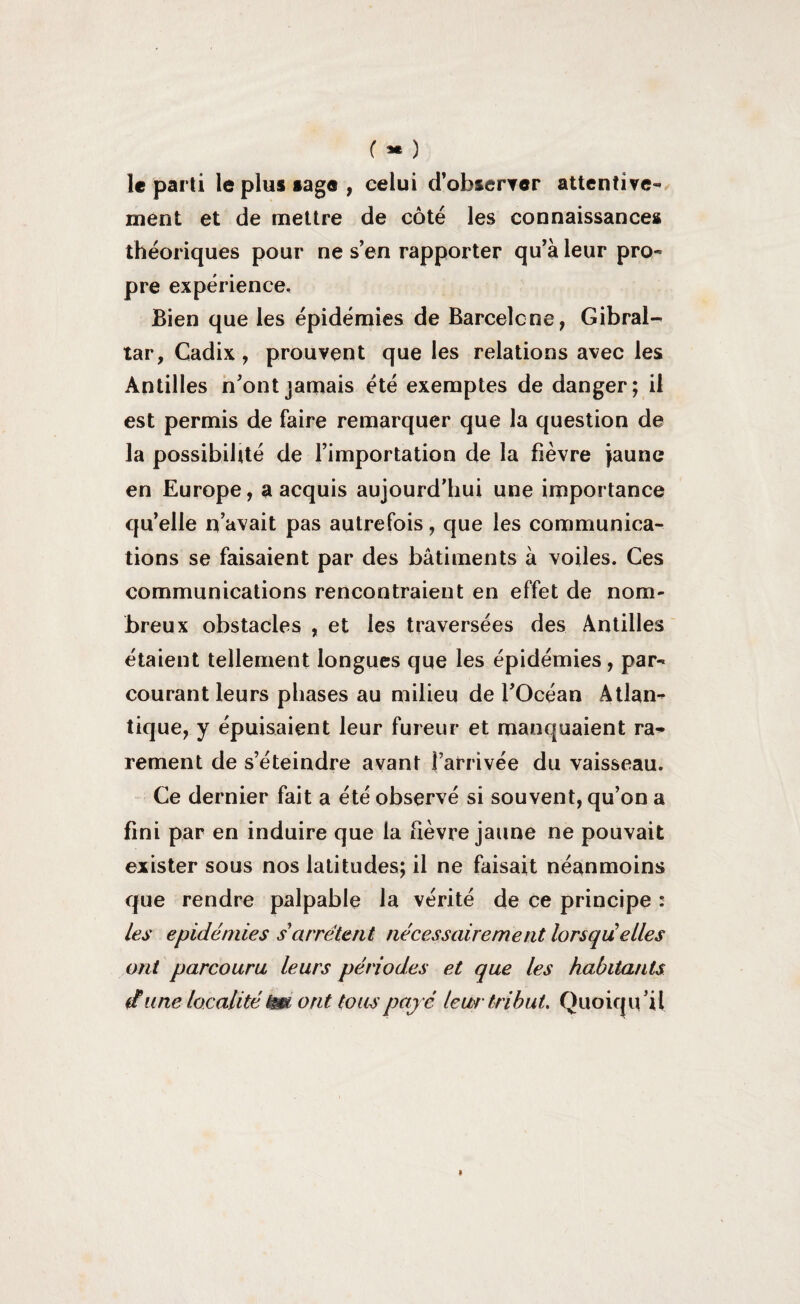 ( *• ) le parti le plus sage , celui d’obseryer attentive¬ ment et de mettre de côté les connaissances théoriques pour ne s’en rapporter qu’à leur pro¬ pre expérience. Bien que les épidémies de Barcelone, Gibral¬ tar, Cadix, prouvent que les relations avec les Antilles n’ont jamais été exemptes de danger; il est permis de faire remarquer que la question de la possibilité de l’importation de la fièvre jaune en Europe, a acquis aujourd’hui une importance qu’elle n’avait pas autrefois, que les communica¬ tions se faisaient par des bâtiments à voiles. Ces communications rencontraient en effet de nom¬ breux obstacles , et les traversées des Antilles étaient tellement longues que les épidémies, par¬ courant leurs phases au milieu de l’Océan Atlan¬ tique, y épuisaient leur fureur et manquaient ra¬ rement de s’éteindre avant j’arrivée du vaisseau. Ce dernier fait a été observé si souvent, qu’on a fini par en induire que la fièvre jaune ne pouvait exister sous nos latitudes; il ne faisait néanmoins que rendre palpable la vérité de ce principe : les épidémies s'arrêtent nécessairement lorsqu elles ont parcouru leurs périodes et que les habitants (fune localité êm ont tous payé leur tribut. Quoiqu'il