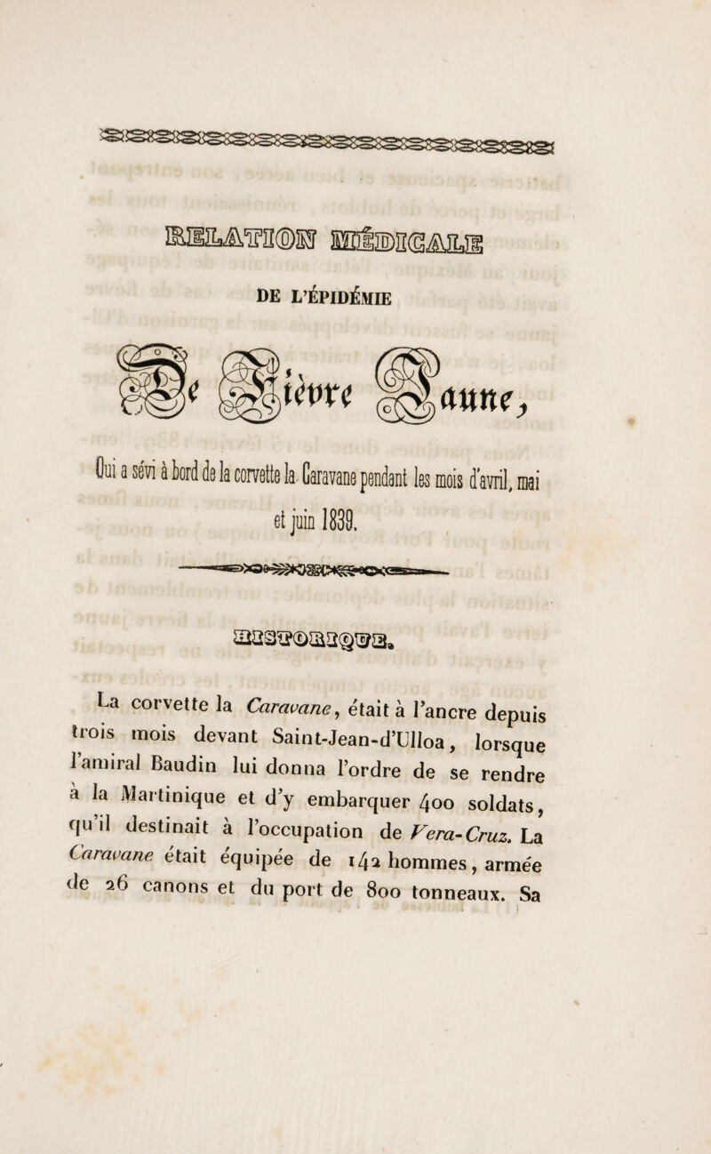 DE L’ÉPIDÉMIE Oui a sévi à tord de la corvette la- Caravane pendant les mois d avril, mai et juin 1839. U corvette la Caravane, était à lancre depuis trois mois devant Saint-Jean-d’Ulioa, lorsque 1 amiral Baudin lui donna l’ordre de se rendre à la Martinique et d’y embarquer 4oo soldats, qu il destinait à l’occupation de Fera-Cruz. La Caravane était équipée de 14a hommes, armée