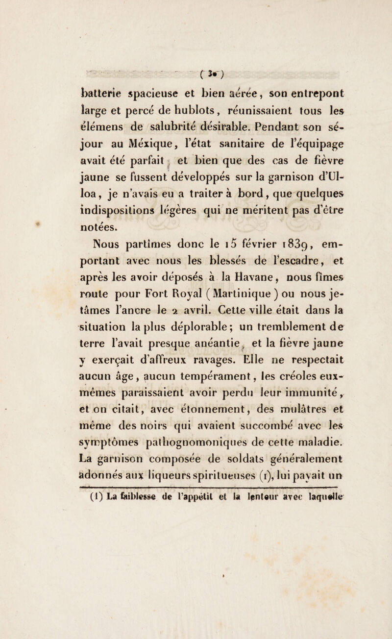 batterie spacieuse et bien aérée, son entrepont large et percé de hublots, réunissaient tous les élémens de salubrité désirable. Pendant son sé¬ jour au Méxique, l’état sanitaire de l’équipage avait été parfait • et bien que des cas de fièvre jaune se fussent développés sur la garnison d’Ul- loa, je n’avais eu a traitera bord, que quelques indispositions légères qui ne méritent pas d’être notées. Nous partîmes donc le i5 février 1839, em¬ portant avec nous les blessés de l’escadre, et après les avoir déposés à la Havane, nous fîmes route pour Fort Royal ( Martinique ) ou nous je¬ tâmes l’ancre le 1 avril. Gette ville était dans la situation la plus déplorable; un tremblement de terre l’avait presque anéantie, et la fièvre jaune y exerçait d’affreux ravages. Elle ne respectait aucun âge, aucun tempérament, les créoles eux- mêmes paraissaient avoir perdu leur immunité, et on citait, avec étonnement, des mulâtres et même des noirs qui avaient succombé avec les symptômes pathognomoniques de cette maladie. La garnison composée de soldats généralement adonnés aux liqueurs spiritueuses (1), lui payait un (1) La faiblesse de l’appétit et la lenteur avec laquelle