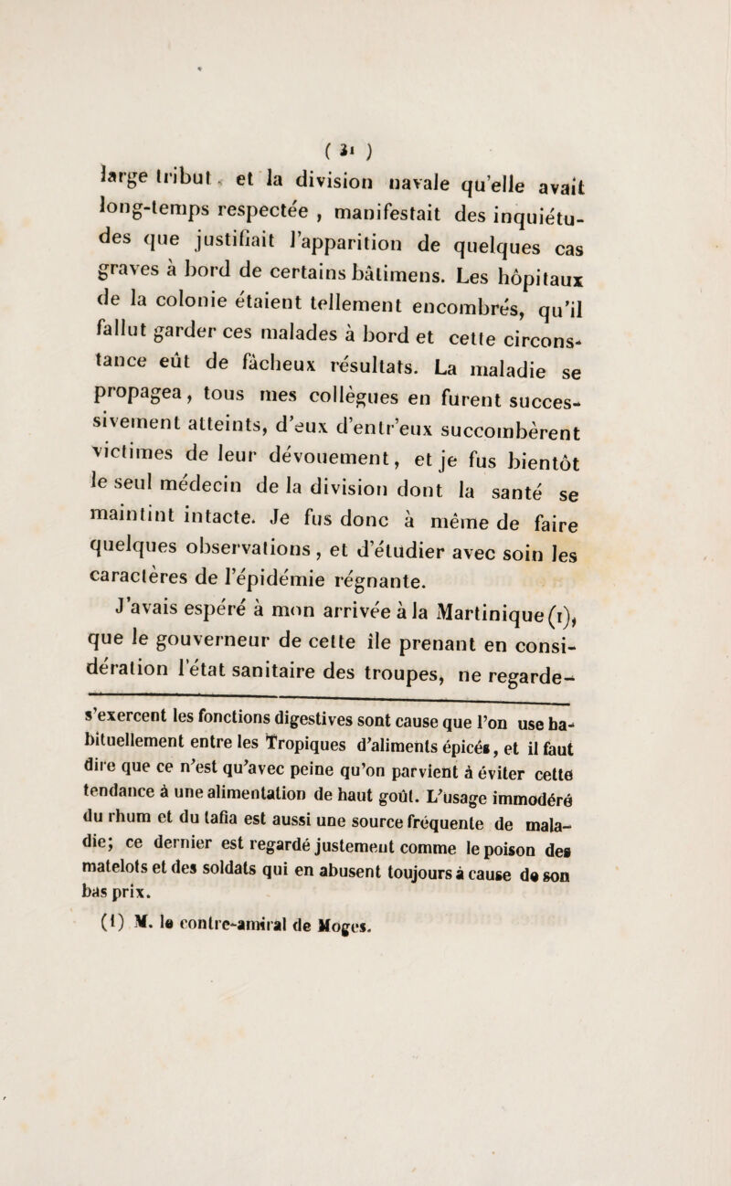 large Iribul , et la division navale qu’elle avait long-temps respectée , manifestait des inquiétu¬ des que justifiait l’apparition de quelques cas graves à bord de certains bâtimens. Les hôpitaux de la colonie étaient tellement encombrés, qu’il fallut garder ces malades à bord et cette circons¬ tance eût de fâcheux résultats. La maladie se propagea, tous mes collègues en furent succes¬ sivement atteints, d’eux d’entr’eux succombèrent victimes de leur dévouement, et je fus bientôt le seul médecin de la division dont la santé se maintint intacte. Je fus donc à même de faire quelques observations , et d’étudier avec soin les caractères de l’épidémie régnante. J avais espéré à mon arrivée à la Martinique (i), que le gouverneur de celte île prenant en consi¬ dération l’état sanitaire des troupes, ne regarde- s exercent les fonctions digestives sont cause que l’on use ha¬ bituellement entre les Tropiques d’aliments épicés, et il faut dire que ce n’est qu’avec peine qu’on parvient à éviter cette tendance à une alimentation de haut goût. L’usage immodéré du ihum et du tafia est aussi une source fréquente de mala¬ die; ce dernier est regardé justement comme le poison de» matelots et des soldats qui en abusent toujours à cause do son bas prix.