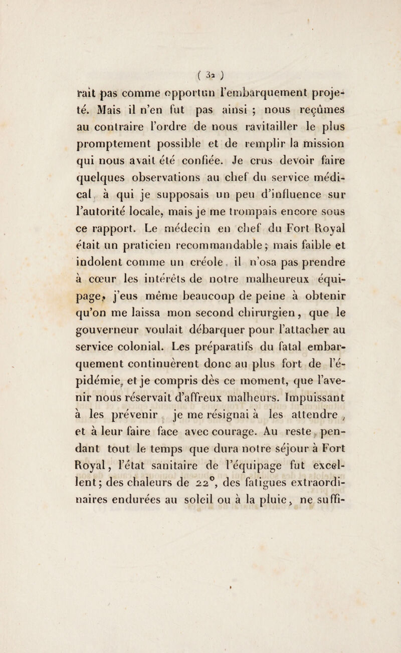 rait pas comme opportun l’embarquement proje¬ té. Mais il n’en fut pas ainsi ; nous reçûmes au contraire l’ordre de nous ravitailler le plus promptement possible et de remplir la mission qui nous avait été confiée. Je crus devoir faire quelques observations au chef du service médi¬ cal à qui je supposais un peu d’influence sur l’autorité locale, mais je me trompais encore sous ce rapport. Le médecin en chef du Fort Royal était un praticien recommandable; mais faible et indolent comme un créole il n’osa pas prendre à cœur les intérêts de notre malheureux équi¬ page^ j’eus même beaucoup de peine à obtenir qu’on me laissa mon second chirurgien , que le gouverneur voulait débarquer pour l’attacher au service colonial. Les préparatifs du fatal embar¬ quement continuèrent donc au plus fort de l’é¬ pidémie.. et je compris dès ce moment, que l’ave¬ nir nous réservait d’affreux malheurs. Impuissant à les prévenir je me résignai à les attendre , et à leur faire face avec courage. Au reste pen¬ dant tout le temps que dura notre séjour à Fort Royal, l’état sanitaire de l’équipage fut excel¬ lent; des chaleurs de 220, des fatigues extraordi¬ naires endurées au soleil ou à la pluie, ne suffi-