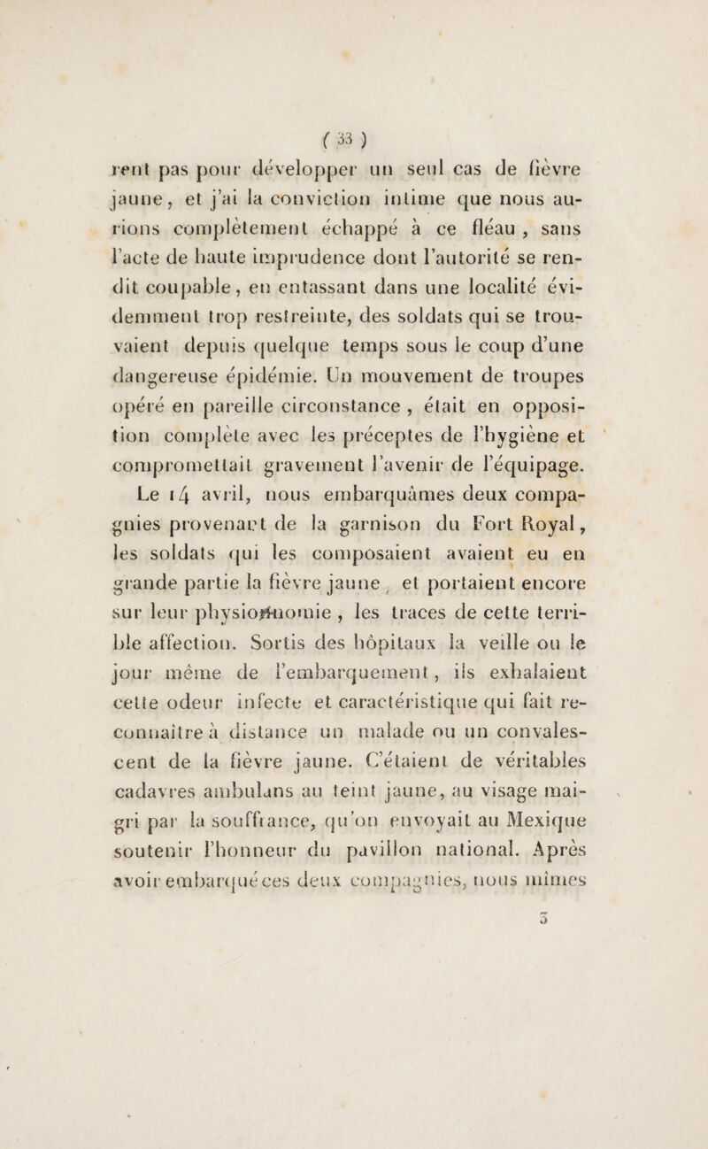 rent pas pour développer un seul cas de lièvre jaune, et j’ai la conviction intime que nous au¬ rions complètement échappé à ce fléau , sans l’acte de haute imprudence dont l’autorité se ren¬ dit coupable, en entassant dans une localité évi¬ demment trop restreinte, des soldats qui se trou¬ vaient depuis quelque temps sous le coup d’une dangereuse épidémie. Un mouvement de troupes opéré en pareille circonstance , était en opposi¬ tion complète avec les préceptes de l’hygiène et compromettait gravement l’avenir de l’équipage. Le 14 avril, nous embarquâmes deux compa¬ gnies provenant de la garnison du Fort Royal, les soldats qui les composaient avaient eu en gi ande partie la fièvre jaune et portaient encore sur leur physiognomie , les traces de cette terri¬ ble affection. Sortis des hôpitaux la veille ou le jour même de l’embarquement, ils exhalaient cette odeur infecte et caractéristique qui fait re¬ connaître à distance un malade ou un convales¬ cent de la fièvre jaune. C’étaient de véritables cadavres ambulans au teint jaune, au visage mai¬ gri par la souffrance, qu’on envoyait au Mexique soutenir l’honneur du pavillon national. Après avoir embarqué ces deux compagnies, nous mimes 3
