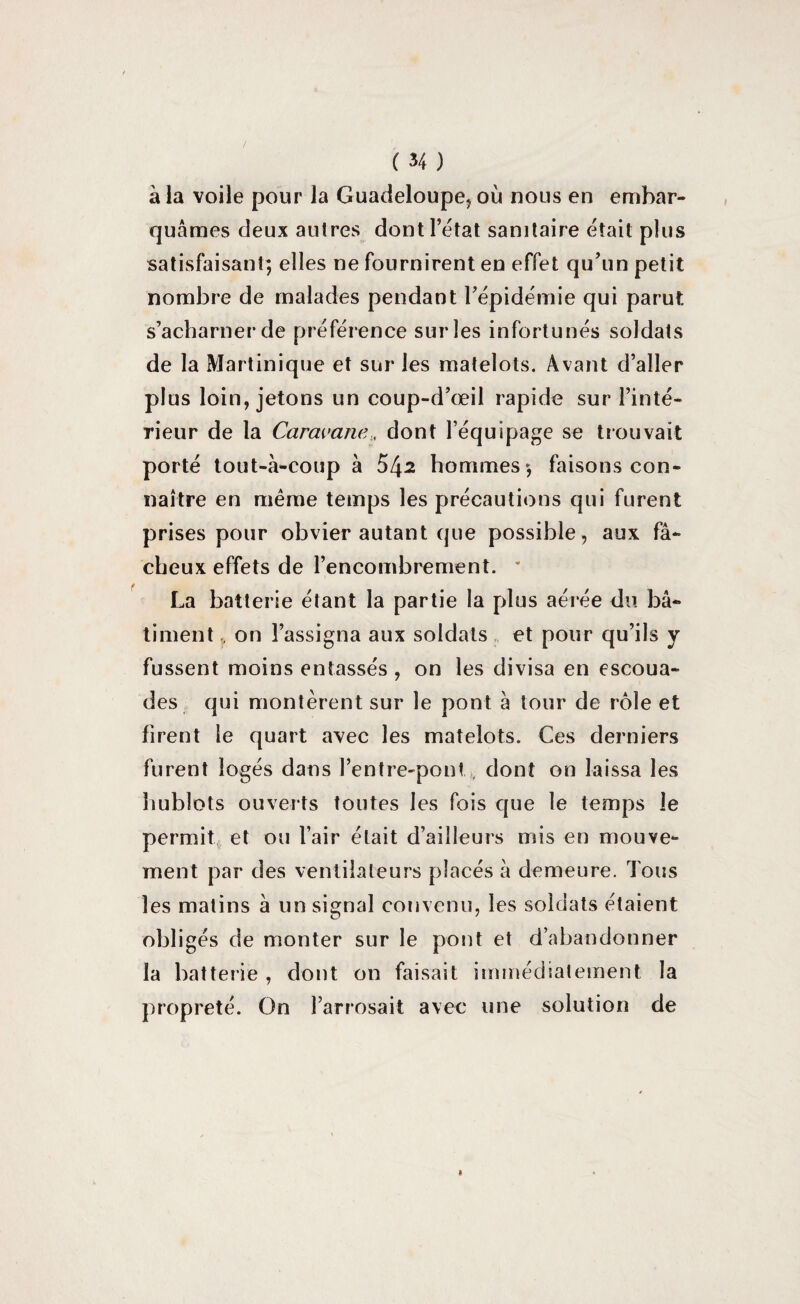 à la voile pour la Guadeloupe, où nous en embar¬ quâmes deux autres dont l’état sanitaire était plus satisfaisant; elles ne fournirent en effet qu’un petit nombre de malades pendant l’épidémie qui parut, s’acharner de préférence sur les infortunés soldats de la Martinique et sur les matelots. Avant d’aller plus loin, jetons un coup-d’œil rapide sur l’inté¬ rieur de la Caravane., dont l’équipage se trouvait porté tout-à-coup à 54^ hommes; faisons con¬ naître en même temps les précautions qui furent prises pour obvier autant que possible , aux f⬠cheux effets de l’encombrement. * La batterie étant la partie la plus aérée du b⬠timent , on l’assigna aux soldats et pour qu’ils y fussent moins entassés , on les divisa en escoua¬ des qui montèrent sur le pont à tour de rôle et firent le quart avec les matelots. Ces derniers furent logés dans l’entre-pont dont on laissa les hublots ouverts toutes les fois que le temps le permit et ou l’air était d’ailleurs mis en mouve¬ ment par des ventilateurs placés à demeure. Tous les matins à un signal convenu, les soldats étaient obligés de monter sur le pont et d’abandonner la batterie , dont on faisait immédiatement la propreté. On l’arrosait avec une solution de »