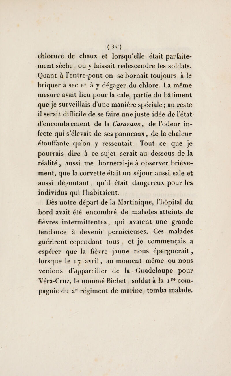 chlorure de chaux et lorsqu'elle était parfaite¬ ment sèche on y laissait redescendre les soldats. Quant à l’enlre-pont on se bornait toujours à le briquer à sec et à y dégager du chlore. La même mesure avait lieu pour la cale partie du bâtiment que je surveillais d’une manière spéciale; au reste il serait difficile de se faire une juste idée de l’état d’encombrement de la Caravane, de l’odeur in¬ fecte qui s’élevait de ses panneaux , de la chaleur étouffante qu’on y ressentait. Tout ce que je pourrais dire à ce sujet serait au dessous de la réalité , aussi me bornerai-je à observer briève¬ ment, que la corvette était un séjour aussi sale et aussi dégoûtant qu’il était dangereux pour les individus qui l’habitaient. Dès notre départ de la Martinique, l’hôpital du bord avait été encombré de malades atteints de fièvres intermittentes qui avaient une grande tendance à devenir pernicieuses. Ces malades guérirent cependant tous et je commençais a espérer que la fièvre jaune nous épargnerait , lorsque le 1 7 avril, au moment même ou nous venions d’appareiller de la Guadeloupe pour Véra-Cruz, le nommé Bichet soldat à la ire com¬ pagnie du 2e régiment de marine tomba malade.