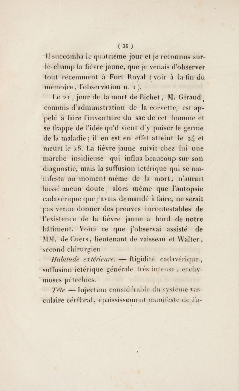 Il succomba le quatrième jour et je reconnus sur- le champ la fièvre jaune, que je venais d’observer tout récemment à Fort Royal (voir à la fin du mémoire, l’observation n. i ). Le 21 jour de la mort de Bichet, M. Giraud commis d’administration de la corvette, est ap¬ pelé à faire l’inventaire du sac de cet homme et se frappe de l’idée qu’il vient d’y puiser Je germe de la maladie; il en est en effet atteint le 2/j et meurt le 28. La fièvre jaune suivit chez lui une marche insidieuse qui influa beaucoup sur son diagnostic, mais la suffusion ictérique qui se ma¬ nifesta au moment même de la mort, n’aurait laissé aucun doute alors même que l’autopsie cadavérique que j’avais demandé à faire, ne serait pas venue donner des preuves incontestables de l’existence de la fièvre jaune à bord de notre batiment. Voici ce que j’observai assisté de MM. deCuers, lieutenant de vaisseau et Walter, second chirurgien. Habitude extérieure. — Rigidité cadavérique , suffusion ictérique générale très intense, ecchy¬ moses pétechies. Tête. — Injection considérable du système vas¬ culaire cérébral, épaississement manifeste de fa- »