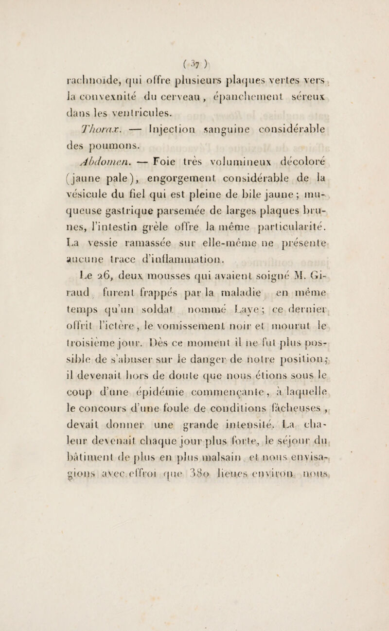 rachnoïde, qui offre plusieurs plaques vertes vers la convexnilé du cerveau , épanchement séreux dans les ventricules. Thorax. — Injection sanguine considérable des poumons. Abdomen. — Foie très volumineux décoloré (jaune pale), engorgement, considérable de la vésicule du fiel qui est pleine de bile jaune; mu¬ queuse gastrique parsemée de larges plaques bru¬ nes, l’intestin grêle offre la même particularité. La vessie ramassée sur elle-même ne présente aucune trace d’inflammation. Le 26, deux mousses qui avaient soigné M. Gi¬ raud furent frappés par la maladie en même temps qu’un soldat nommé Lave; ce dernier, offrit l’ictère,le vomissement noir et mourut le troisième jour. Dès ce moment il ne fut plus pos¬ sible de s’abuser sur le danger de notre position,* il devenait hors de doute que nous étions sous le coup d’une épidémie commençante, à laquelle le concours d’une fouie de conditions fâcheuses , devait donner une grande intensité, La cha¬ leur de\enait. chaque jour plus forte, le séjour du bâtiment de plus en plus malsain et nous envisa¬ gions avec.effroi que 380 lieues environ nous